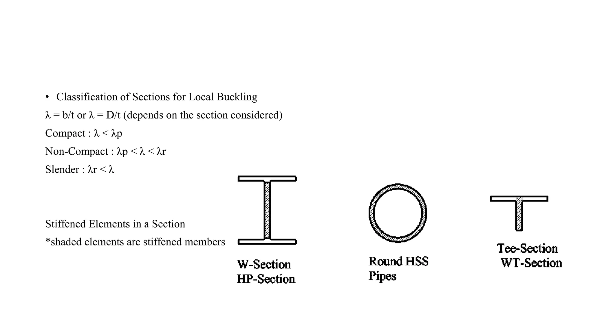 • Classification of Sections for Local Buckling
λ = b/t or λ = D/t (depends on the section considered)
Compact : λ < λp
Non-Compact : λp < λ < λr
Slender : λr < λ
Stiffened Elements in a Section
*shaded elements are stiffened members
 