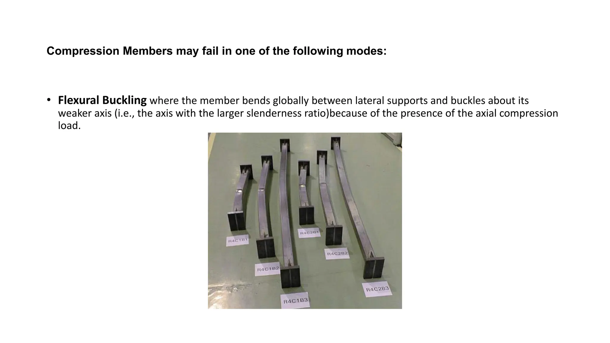 Compression Members may fail in one of the following modes:
• Flexural Buckling where the member bends globally between lateral supports and buckles about its
weaker axis (i.e., the axis with the larger slenderness ratio)because of the presence of the axial compression
load.
 