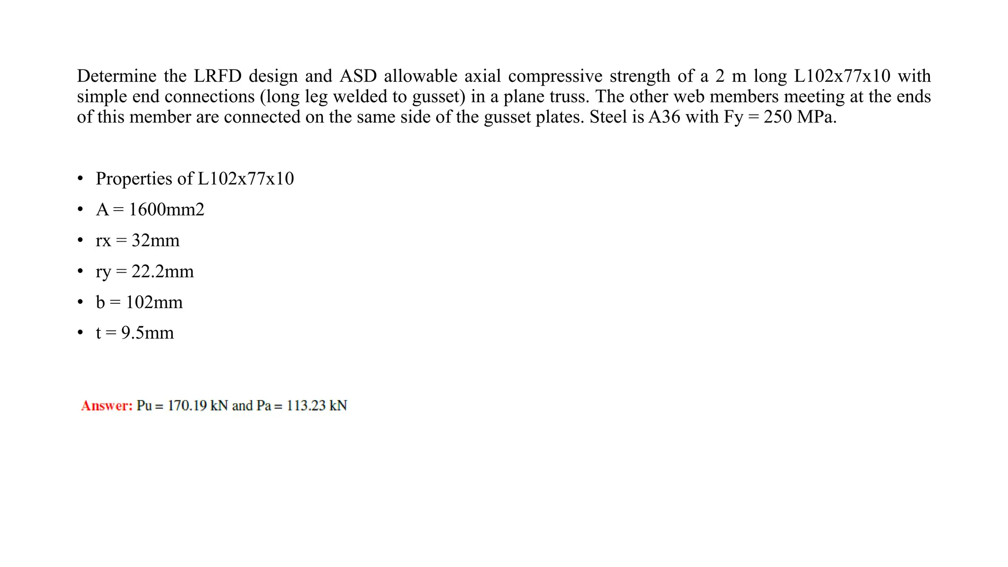 Determine the LRFD design and ASD allowable axial compressive strength of a 2 m long L102x77x10 with
simple end connections (long leg welded to gusset) in a plane truss. The other web members meeting at the ends
of this member are connected on the same side of the gusset plates. Steel is A36 with Fy = 250 MPa.
• Properties of L102x77x10
• A = 1600mm2
• rx = 32mm
• ry = 22.2mm
• b = 102mm
• t = 9.5mm
 