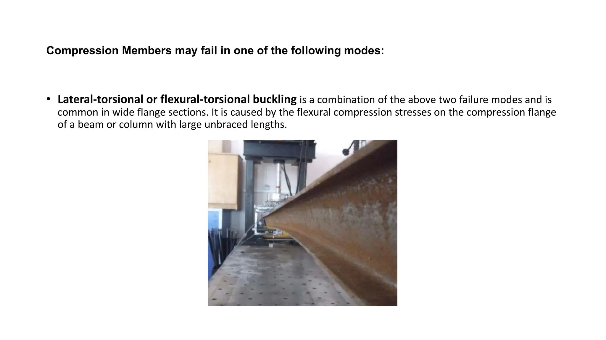 Compression Members may fail in one of the following modes:
• Lateral-torsional or flexural-torsional buckling is a combination of the above two failure modes and is
common in wide flange sections. It is caused by the flexural compression stresses on the compression flange
of a beam or column with large unbraced lengths.
 