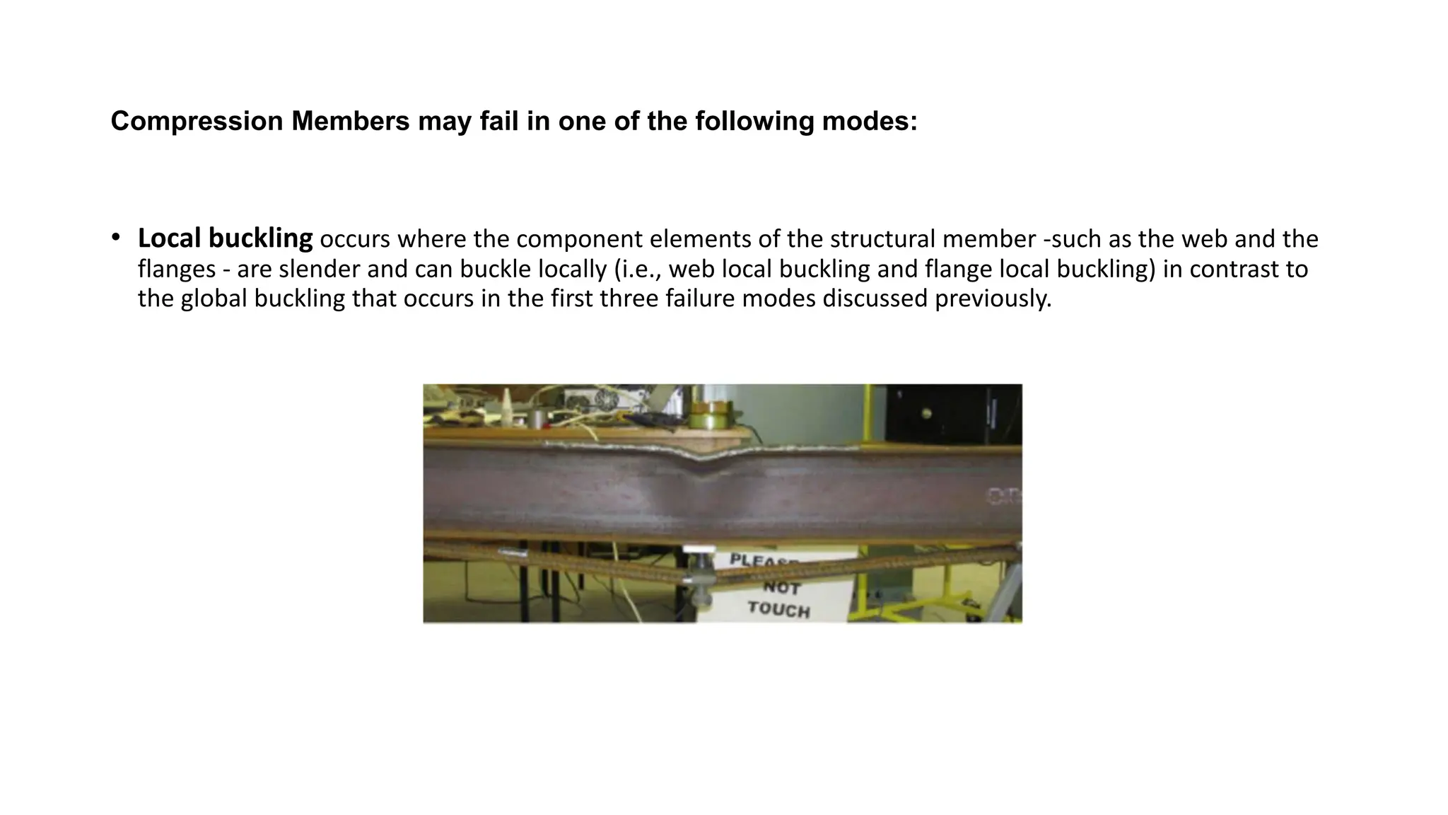 Compression Members may fail in one of the following modes:
• Local buckling occurs where the component elements of the structural member -such as the web and the
flanges - are slender and can buckle locally (i.e., web local buckling and flange local buckling) in contrast to
the global buckling that occurs in the first three failure modes discussed previously.
 
