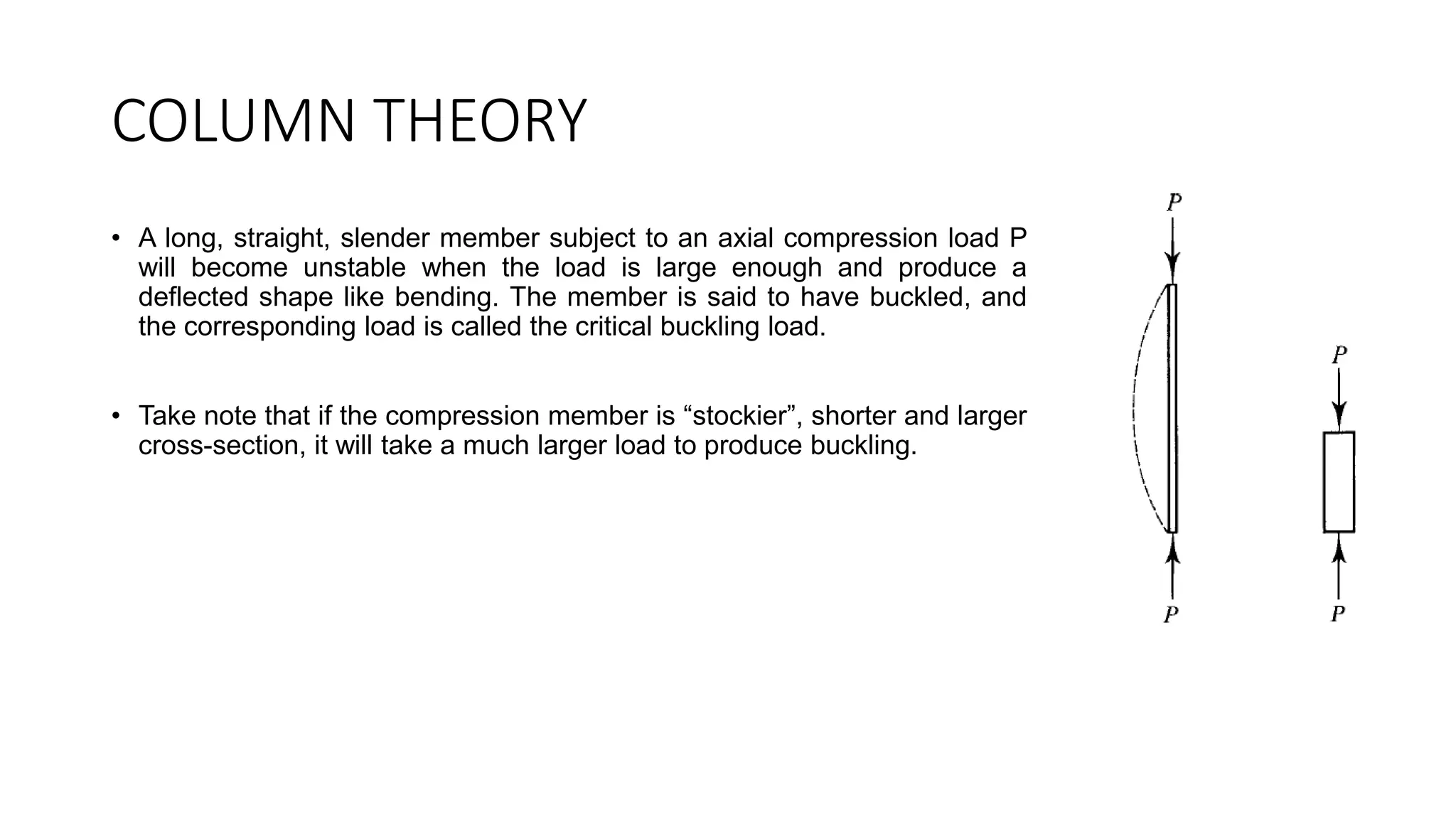 COLUMN THEORY
• A long, straight, slender member subject to an axial compression load P
will become unstable when the load is large enough and produce a
deflected shape like bending. The member is said to have buckled, and
the corresponding load is called the critical buckling load.
• Take note that if the compression member is “stockier”, shorter and larger
cross-section, it will take a much larger load to produce buckling.
 