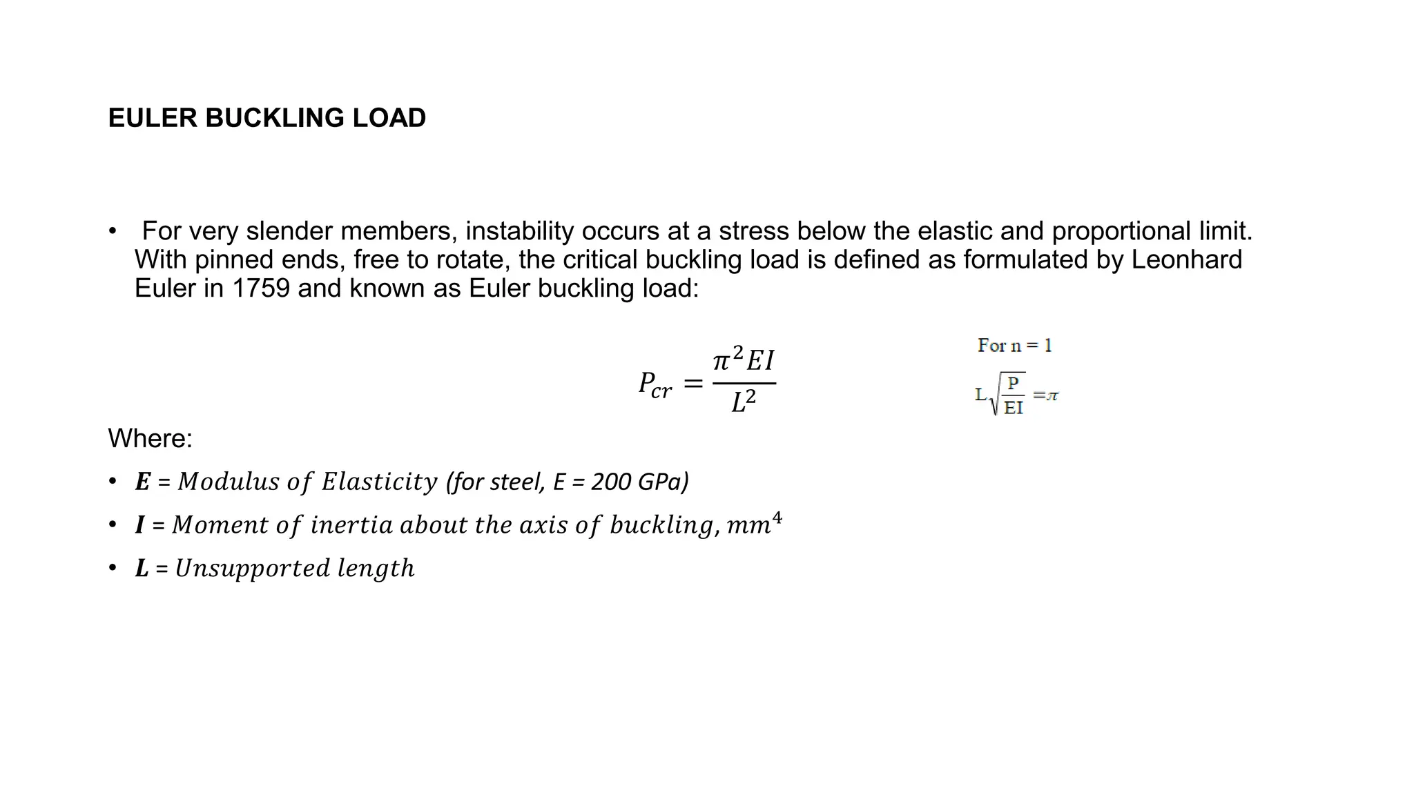 EULER BUCKLING LOAD
• For very slender members, instability occurs at a stress below the elastic and proportional limit.
With pinned ends, free to rotate, the critical buckling load is defined as formulated by Leonhard
Euler in 1759 and known as Euler buckling load:
𝑃𝑐𝑟 =
𝜋2𝐸𝐼
𝐿2
Where:
• 𝑬 = 𝑀𝑜𝑑𝑢𝑙𝑢𝑠 𝑜𝑓 𝐸𝑙𝑎𝑠𝑡𝑖𝑐𝑖𝑡𝑦 (for steel, E = 200 GPa)
• 𝑰 = 𝑀𝑜𝑚𝑒𝑛𝑡 𝑜𝑓 𝑖𝑛𝑒𝑟𝑡𝑖𝑎 𝑎𝑏𝑜𝑢𝑡 𝑡ℎ𝑒 𝑎𝑥𝑖𝑠 𝑜𝑓 𝑏𝑢𝑐𝑘𝑙𝑖𝑛𝑔, 𝑚𝑚4
• 𝑳 = 𝑈𝑛𝑠𝑢𝑝𝑝𝑜𝑟𝑡𝑒𝑑 𝑙𝑒𝑛𝑔𝑡ℎ
 