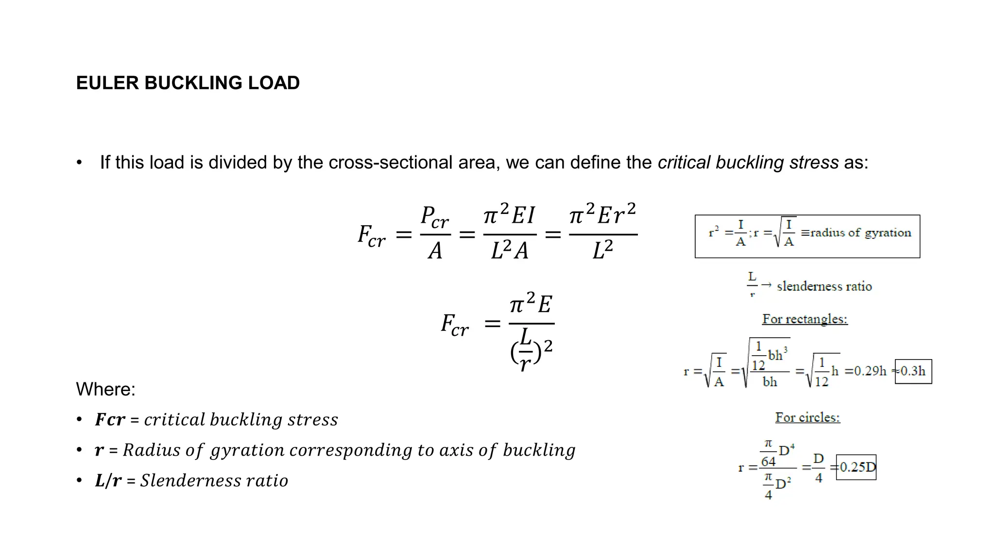 EULER BUCKLING LOAD
• If this load is divided by the cross-sectional area, we can define the critical buckling stress as:
𝐹𝑐𝑟 =
𝑃𝑐𝑟
𝐴
=
𝜋2
𝐸𝐼
𝐿2𝐴
=
𝜋2
𝐸𝑟2
𝐿2
𝐹𝑐𝑟 =
𝜋2𝐸
(
𝐿
𝑟
)2
Where:
• 𝑭𝒄𝒓 = 𝑐𝑟𝑖𝑡𝑖𝑐𝑎𝑙 𝑏𝑢𝑐𝑘𝑙𝑖𝑛𝑔 𝑠𝑡𝑟𝑒𝑠𝑠
• 𝒓 = 𝑅𝑎𝑑𝑖𝑢𝑠 𝑜𝑓 𝑔𝑦𝑟𝑎𝑡𝑖𝑜𝑛 𝑐𝑜𝑟𝑟𝑒𝑠𝑝𝑜𝑛𝑑𝑖𝑛𝑔 𝑡𝑜 𝑎𝑥𝑖𝑠 𝑜𝑓 𝑏𝑢𝑐𝑘𝑙𝑖𝑛𝑔
• 𝑳/𝒓 = 𝑆𝑙𝑒𝑛𝑑𝑒𝑟𝑛𝑒𝑠𝑠 𝑟𝑎𝑡𝑖𝑜
 