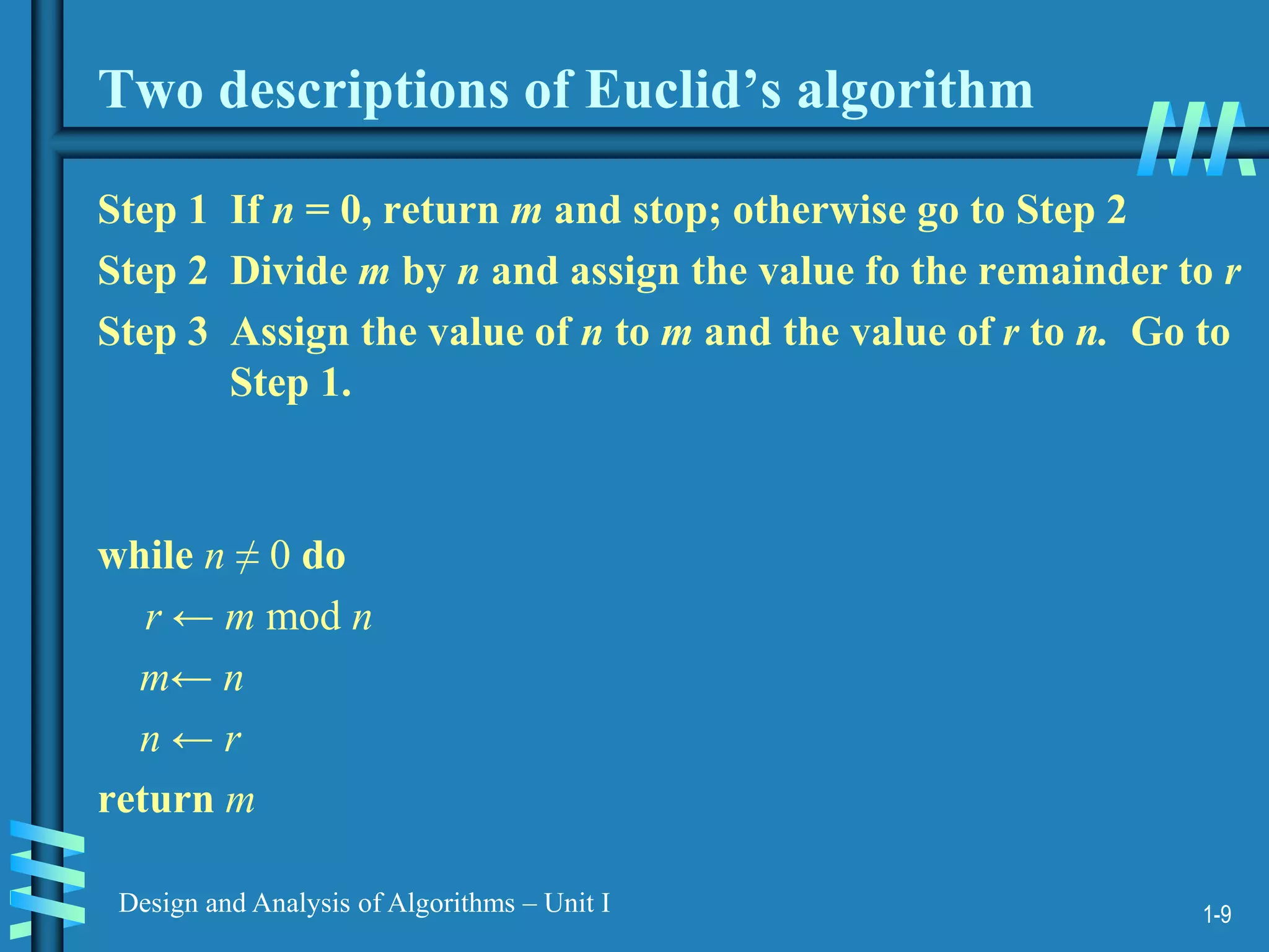 1-9
Design and Analysis of Algorithms – Unit I
Two descriptions of Euclid’s algorithm
Step 1 If n = 0, return m and stop; otherwise go to Step 2
Step 2 Divide m by n and assign the value fo the remainder to r
Step 3 Assign the value of n to m and the value of r to n. Go to
Step 1.
while n ≠ 0 do
r ← m mod n
m← n
n ← r
return m
 