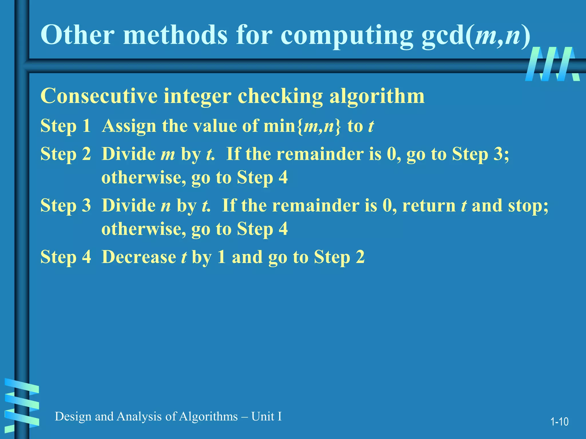 1-10
Design and Analysis of Algorithms – Unit I
Other methods for computing gcd(m,n)
Consecutive integer checking algorithm
Step 1 Assign the value of min{m,n} to t
Step 2 Divide m by t. If the remainder is 0, go to Step 3;
otherwise, go to Step 4
Step 3 Divide n by t. If the remainder is 0, return t and stop;
otherwise, go to Step 4
Step 4 Decrease t by 1 and go to Step 2
 