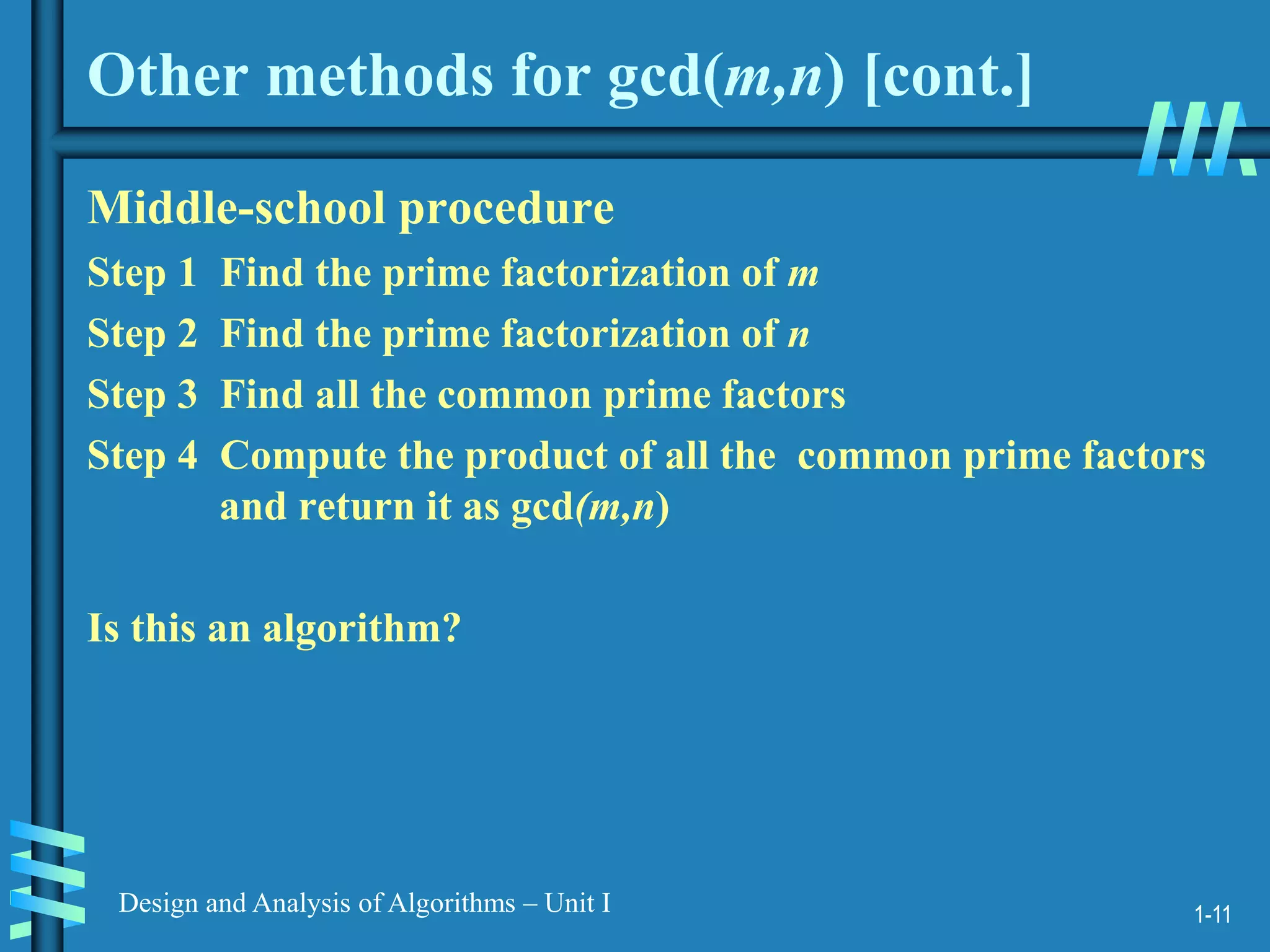 1-11
Design and Analysis of Algorithms – Unit I
Other methods for gcd(m,n) [cont.]
Middle-school procedure
Step 1 Find the prime factorization of m
Step 2 Find the prime factorization of n
Step 3 Find all the common prime factors
Step 4 Compute the product of all the common prime factors
and return it as gcd(m,n)
Is this an algorithm?
 