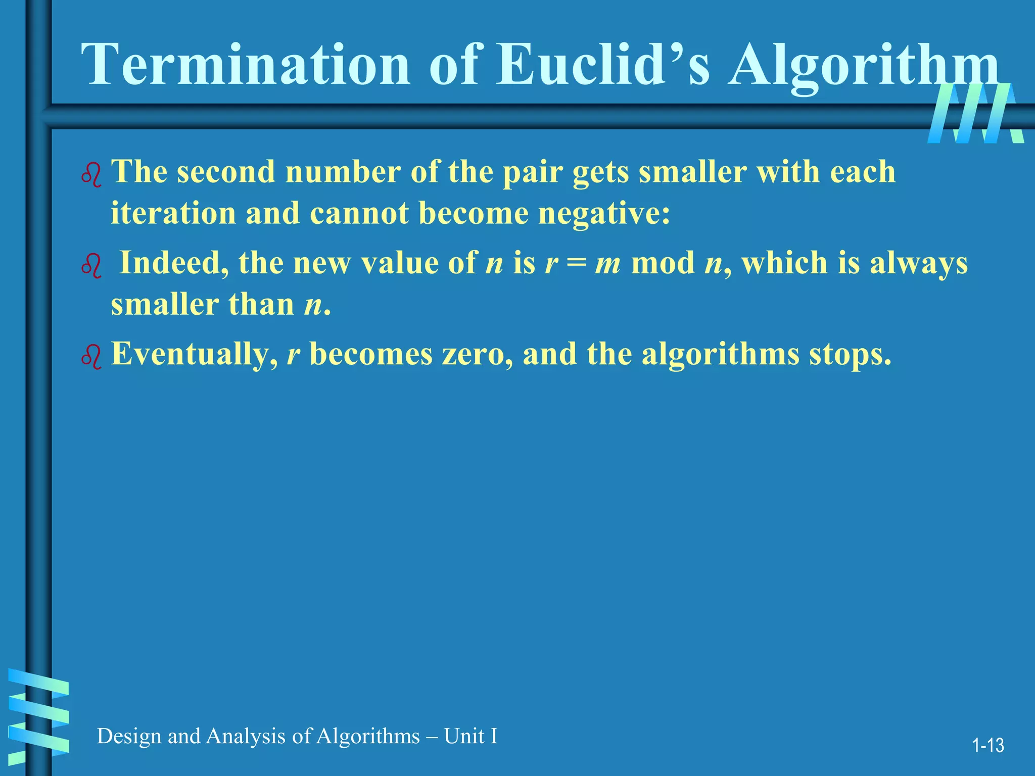 1-13
Design and Analysis of Algorithms – Unit I
Termination of Euclid’s Algorithm
 The second number of the pair gets smaller with each
iteration and cannot become negative:
 Indeed, the new value of n is r = m mod n, which is always
smaller than n.
 Eventually, r becomes zero, and the algorithms stops.
 