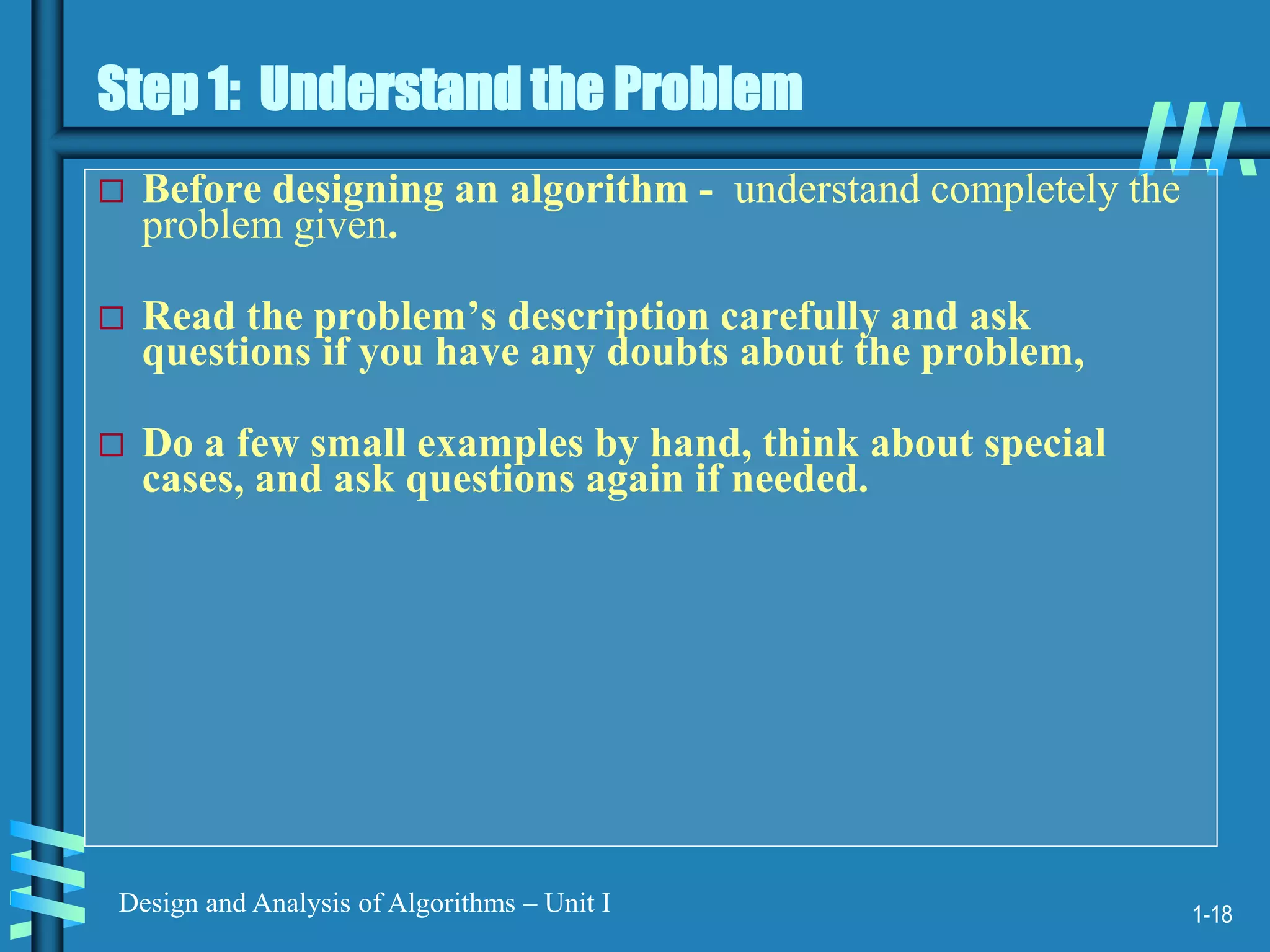 1-18
Design and Analysis of Algorithms – Unit I
Step 1: Understand the Problem
 Before designing an algorithm - understand completely the
problem given.
 Read the problem’s description carefully and ask
questions if you have any doubts about the problem,
 Do a few small examples by hand, think about special
cases, and ask questions again if needed.
 