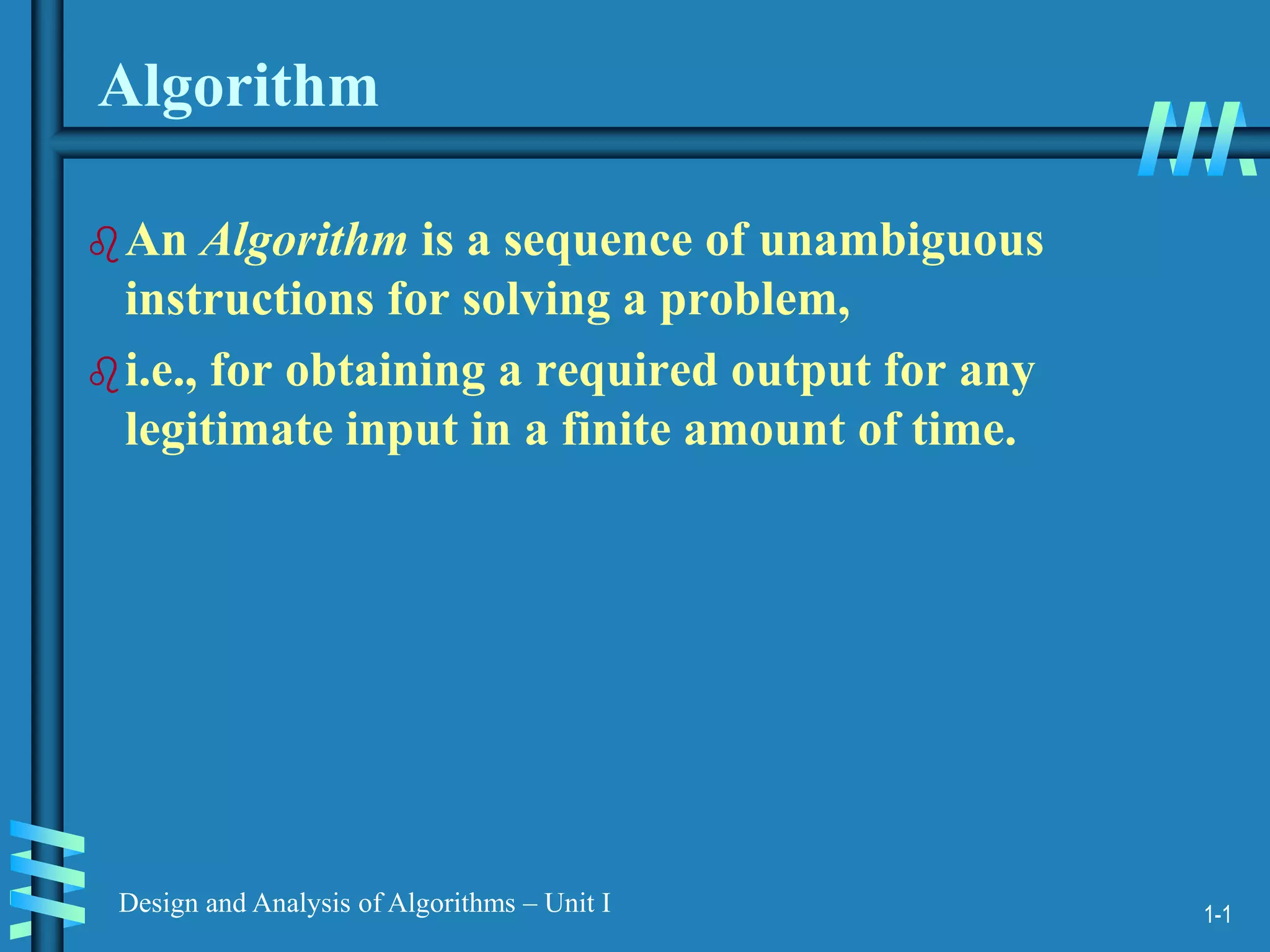 1-1
Design and Analysis of Algorithms – Unit I
Algorithm
An Algorithm is a sequence of unambiguous
instructions for solving a problem,
i.e., for obtaining a required output for any
legitimate input in a finite amount of time.
 