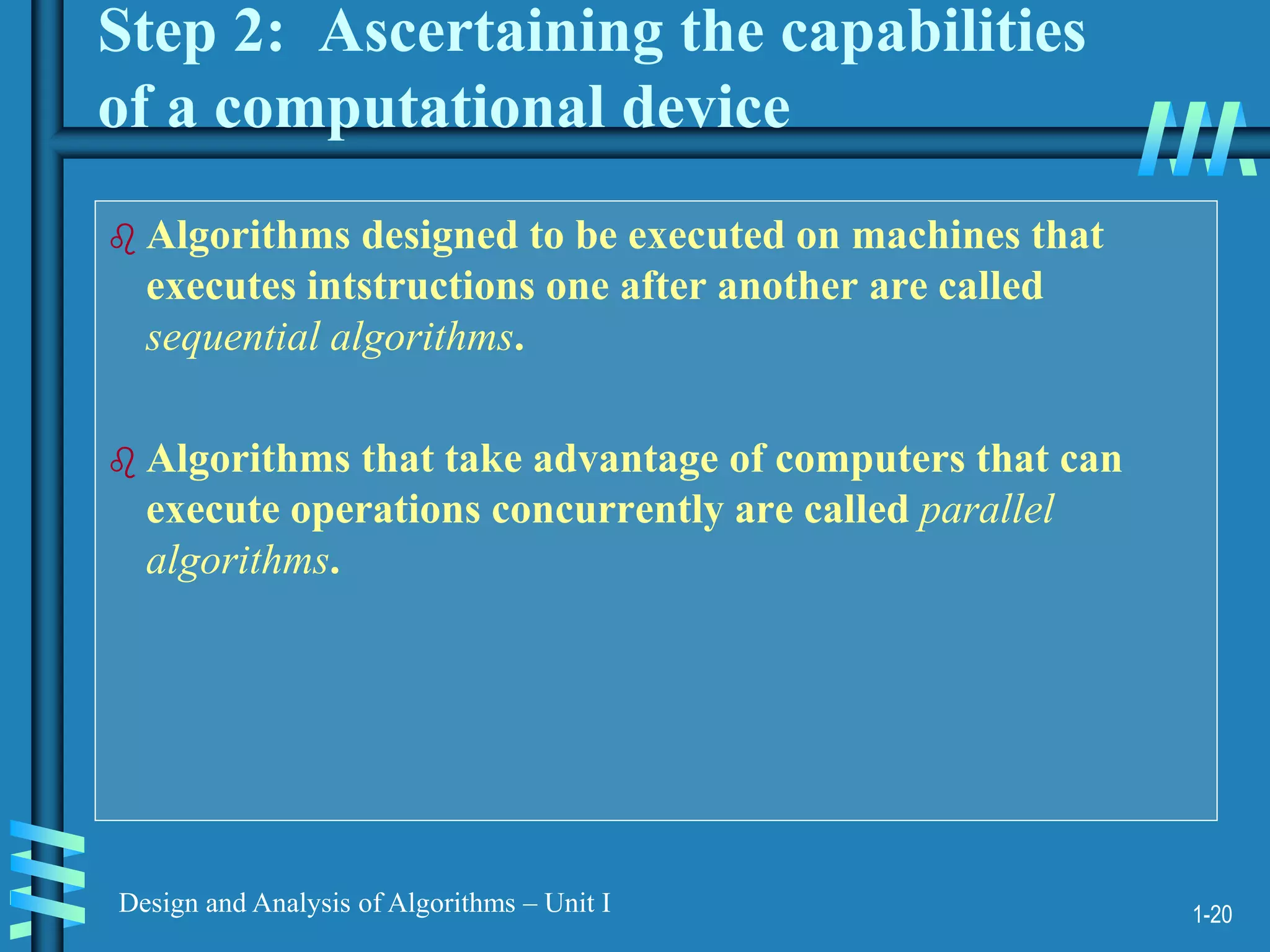 1-20
Design and Analysis of Algorithms – Unit I
Step 2: Ascertaining the capabilities
of a computational device
 Algorithms designed to be executed on machines that
executes intstructions one after another are called
sequential algorithms.
 Algorithms that take advantage of computers that can
execute operations concurrently are called parallel
algorithms.
 