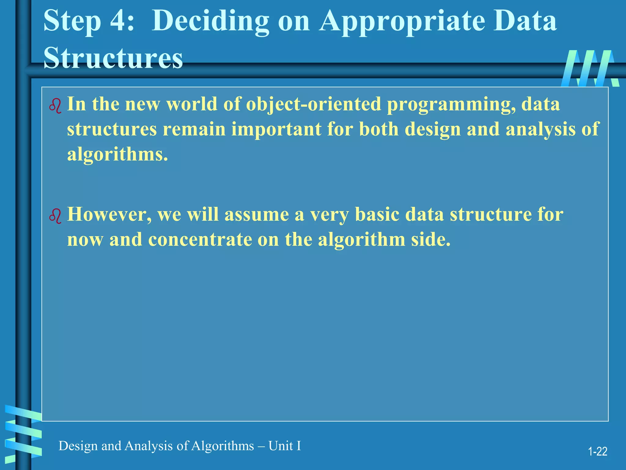 1-22
Design and Analysis of Algorithms – Unit I
Step 4: Deciding on Appropriate Data
Structures
 In the new world of object-oriented programming, data
structures remain important for both design and analysis of
algorithms.
 However, we will assume a very basic data structure for
now and concentrate on the algorithm side.
 