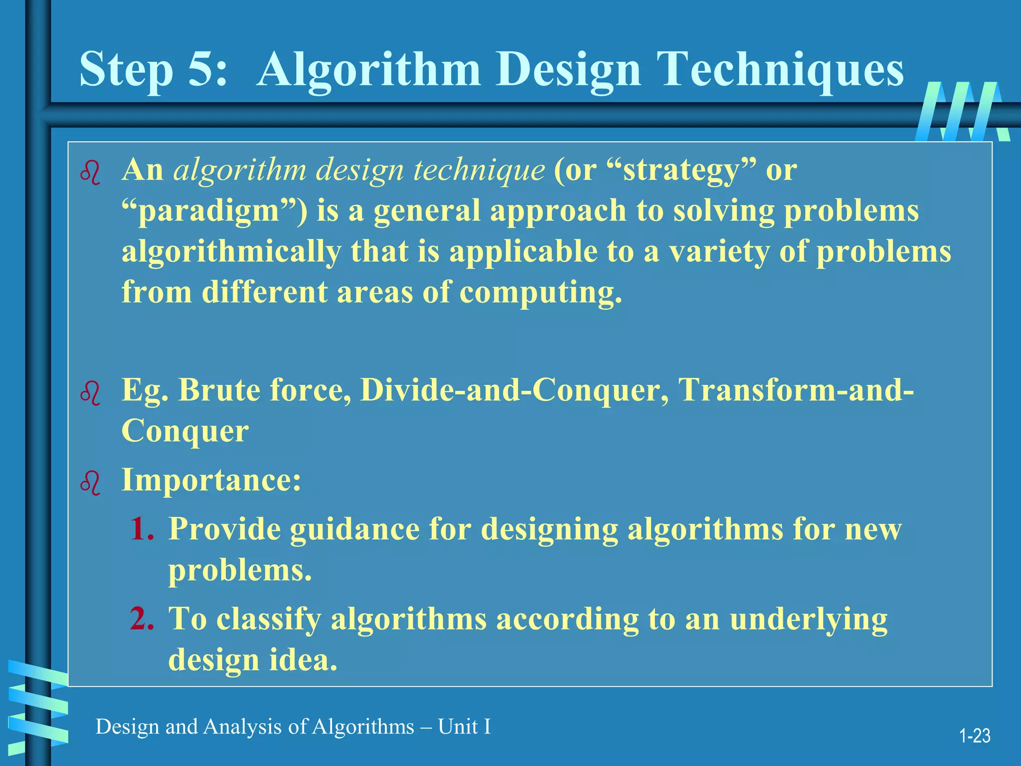 1-23
Design and Analysis of Algorithms – Unit I
Step 5: Algorithm Design Techniques
 An algorithm design technique (or “strategy” or
“paradigm”) is a general approach to solving problems
algorithmically that is applicable to a variety of problems
from different areas of computing.
 Eg. Brute force, Divide-and-Conquer, Transform-and-
Conquer
 Importance:
1. Provide guidance for designing algorithms for new
problems.
2. To classify algorithms according to an underlying
design idea.
 