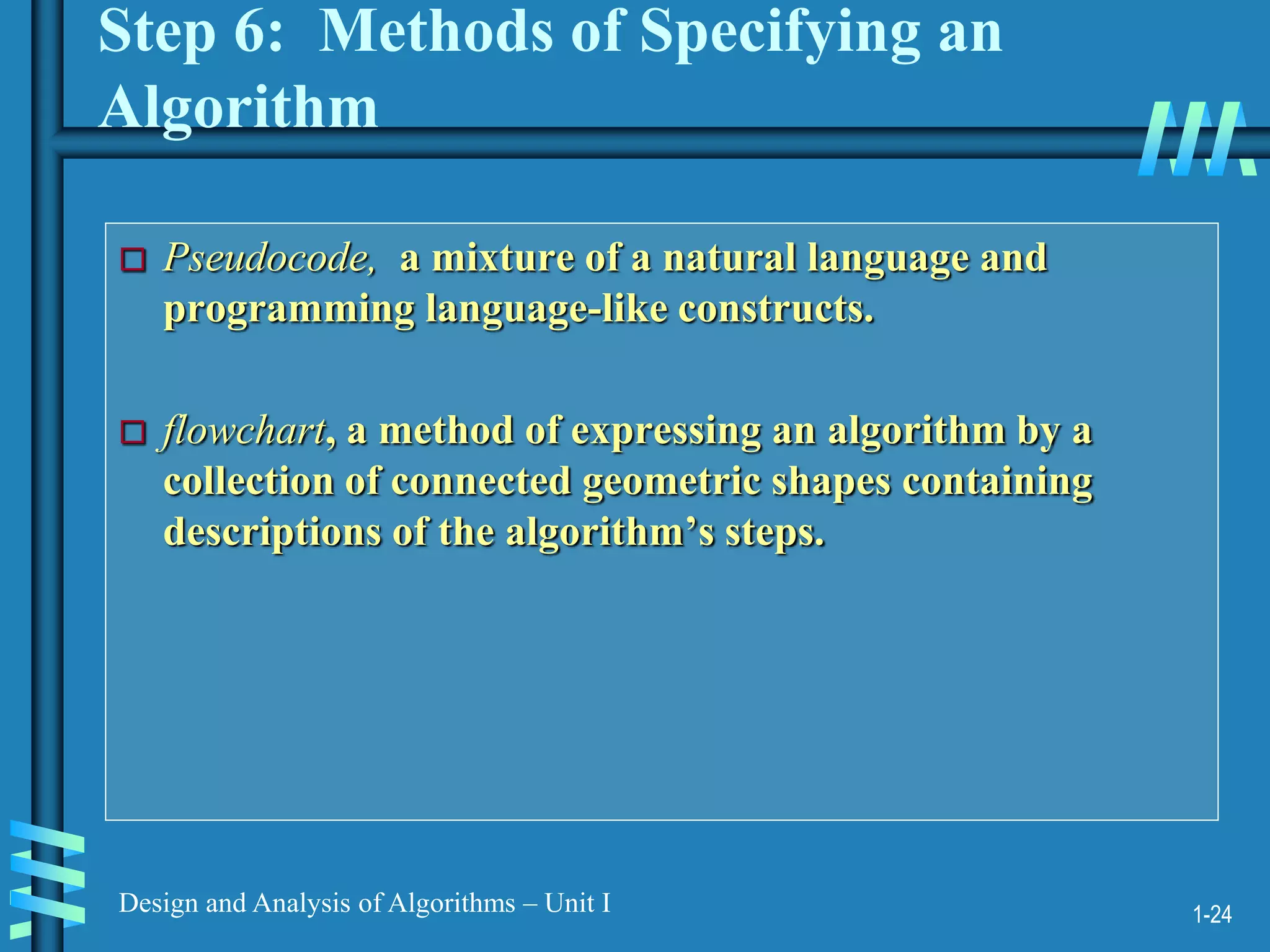 1-24
Design and Analysis of Algorithms – Unit I
Step 6: Methods of Specifying an
Algorithm
 Pseudocode, a mixture of a natural language and
programming language-like constructs.
 flowchart, a method of expressing an algorithm by a
collection of connected geometric shapes containing
descriptions of the algorithm’s steps.
 