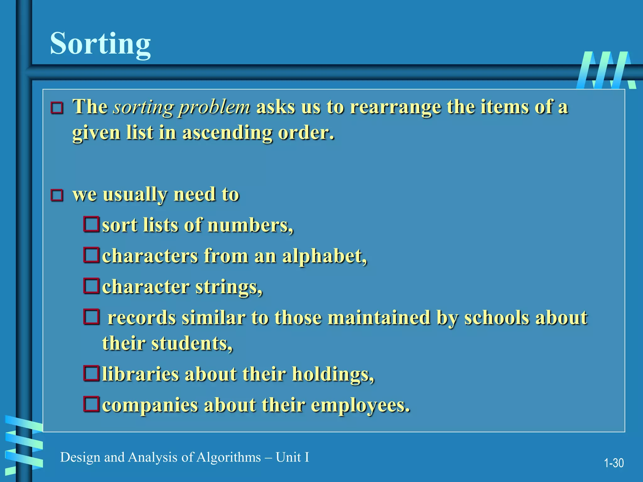 1-30
Design and Analysis of Algorithms – Unit I
Sorting
 The sorting problem asks us to rearrange the items of a
given list in ascending order.
 we usually need to
sort lists of numbers,
characters from an alphabet,
character strings,
 records similar to those maintained by schools about
their students,
libraries about their holdings,
companies about their employees.
 