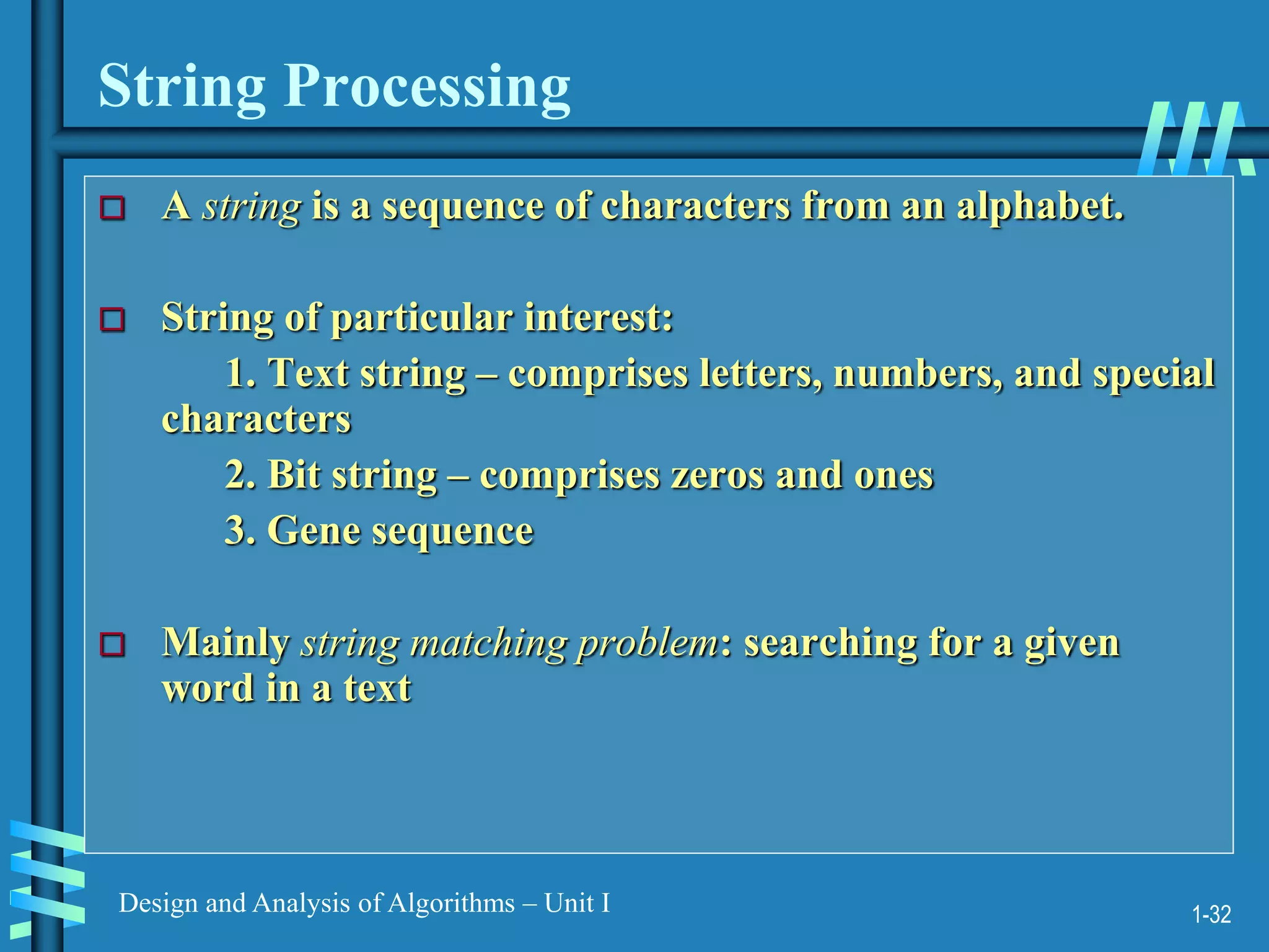 1-32
Design and Analysis of Algorithms – Unit I
String Processing
 A string is a sequence of characters from an alphabet.
 String of particular interest:
1. Text string – comprises letters, numbers, and special
characters
2. Bit string – comprises zeros and ones
3. Gene sequence
 Mainly string matching problem: searching for a given
word in a text
 