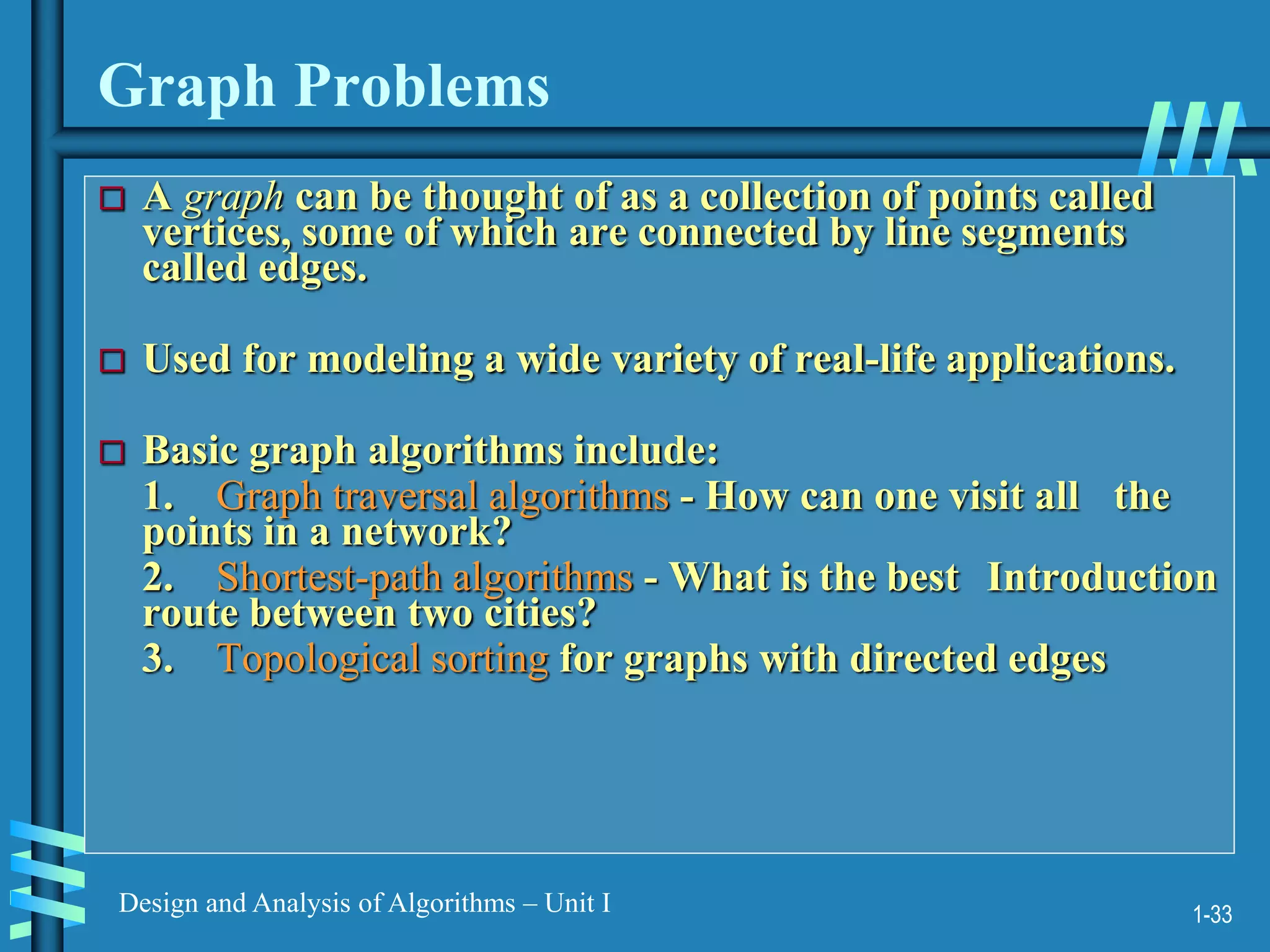 1-33
Design and Analysis of Algorithms – Unit I
Graph Problems
 A graph can be thought of as a collection of points called
vertices, some of which are connected by line segments
called edges.
 Used for modeling a wide variety of real-life applications.
 Basic graph algorithms include:
1. Graph traversal algorithms - How can one visit all the
points in a network?
2. Shortest-path algorithms - What is the best Introduction
route between two cities?
3. Topological sorting for graphs with directed edges
 