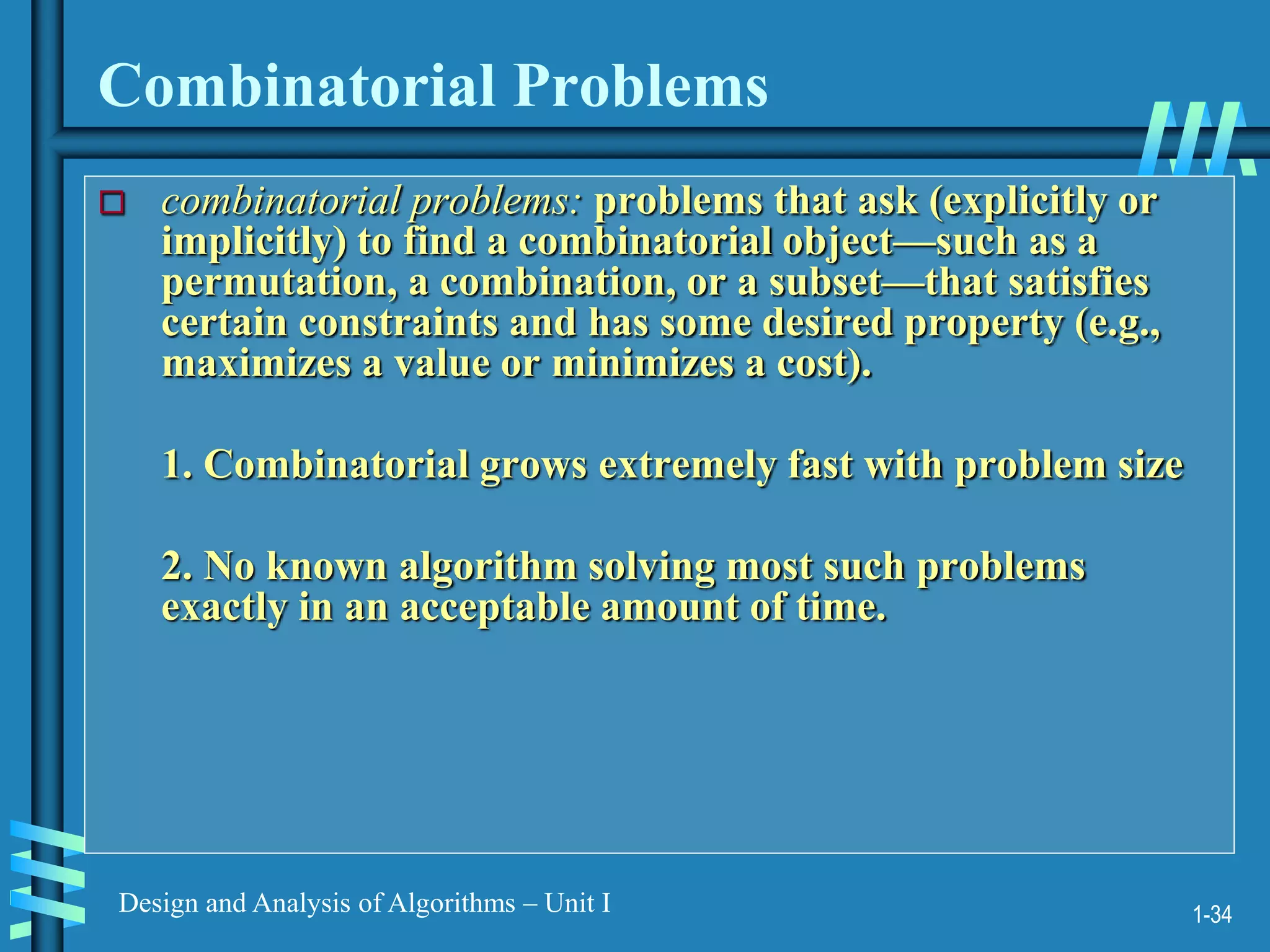 1-34
Design and Analysis of Algorithms – Unit I
Combinatorial Problems
 combinatorial problems: problems that ask (explicitly or
implicitly) to find a combinatorial object—such as a
permutation, a combination, or a subset—that satisfies
certain constraints and has some desired property (e.g.,
maximizes a value or minimizes a cost).
1. Combinatorial grows extremely fast with problem size
2. No known algorithm solving most such problems
exactly in an acceptable amount of time.
 