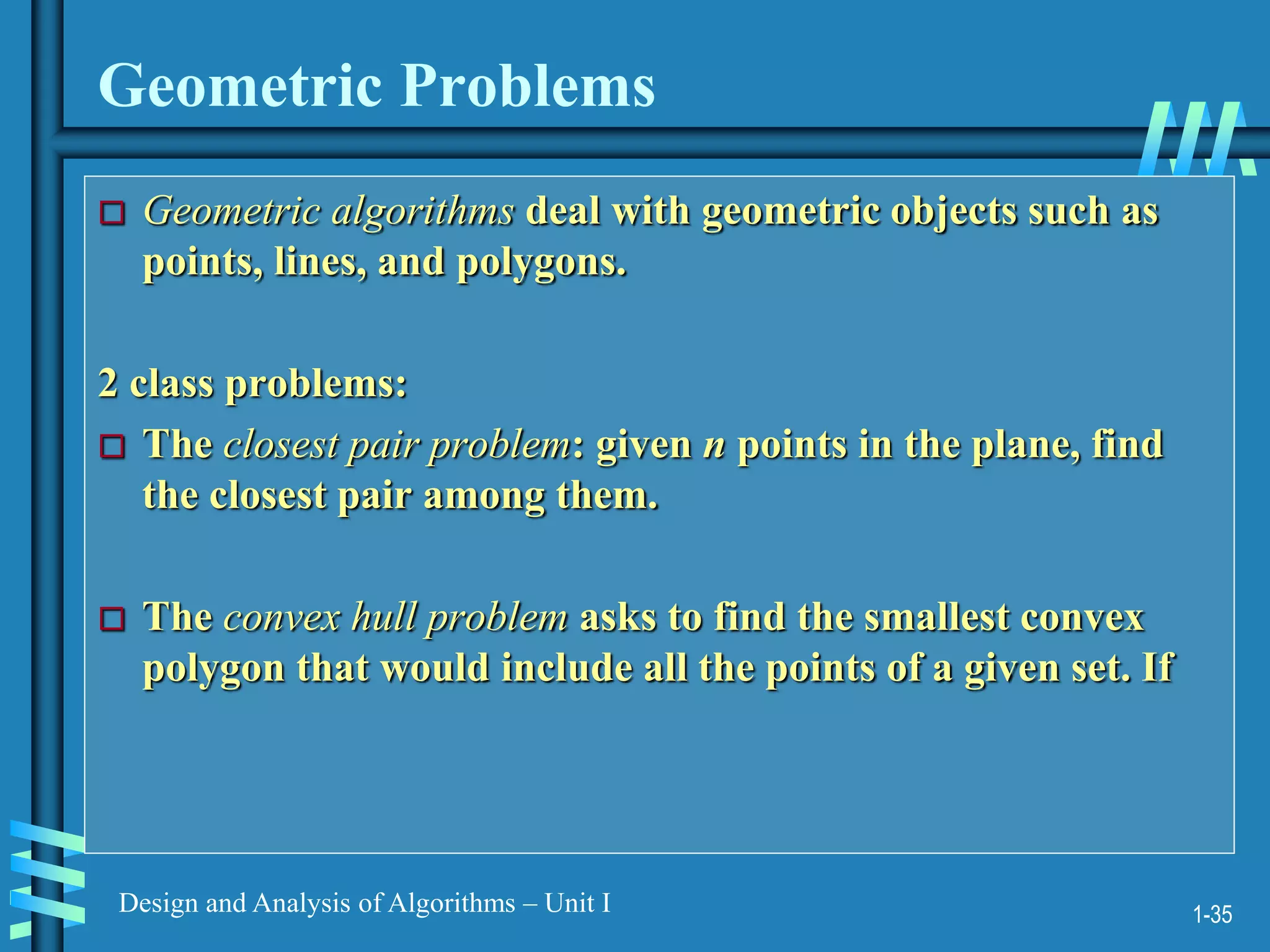 1-35
Design and Analysis of Algorithms – Unit I
Geometric Problems
 Geometric algorithms deal with geometric objects such as
points, lines, and polygons.
2 class problems:
 The closest pair problem: given n points in the plane, find
the closest pair among them.
 The convex hull problem asks to find the smallest convex
polygon that would include all the points of a given set. If
 
