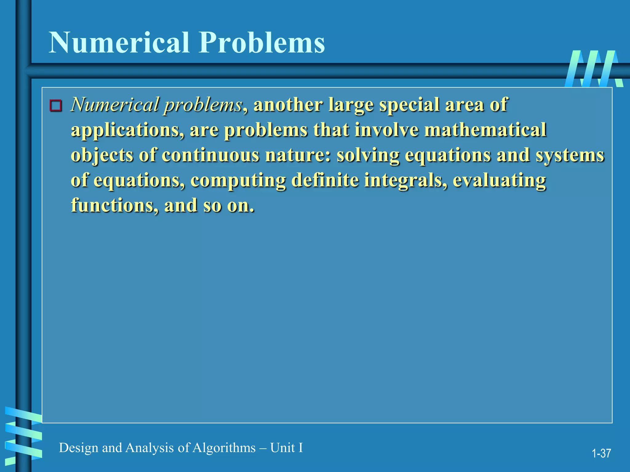 1-37
Design and Analysis of Algorithms – Unit I
Numerical Problems
 Numerical problems, another large special area of
applications, are problems that involve mathematical
objects of continuous nature: solving equations and systems
of equations, computing definite integrals, evaluating
functions, and so on.
 