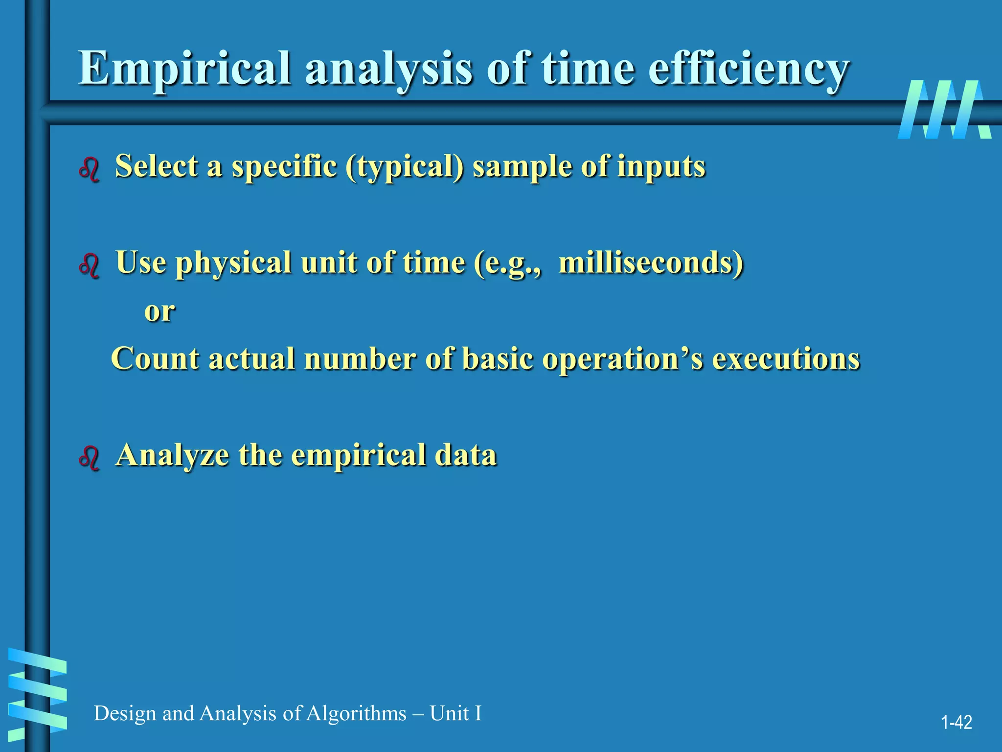 1-42
Design and Analysis of Algorithms – Unit I
Empirical analysis of time efficiency
 Select a specific (typical) sample of inputs
 Use physical unit of time (e.g., milliseconds)
or
Count actual number of basic operation’s executions
 Analyze the empirical data
 