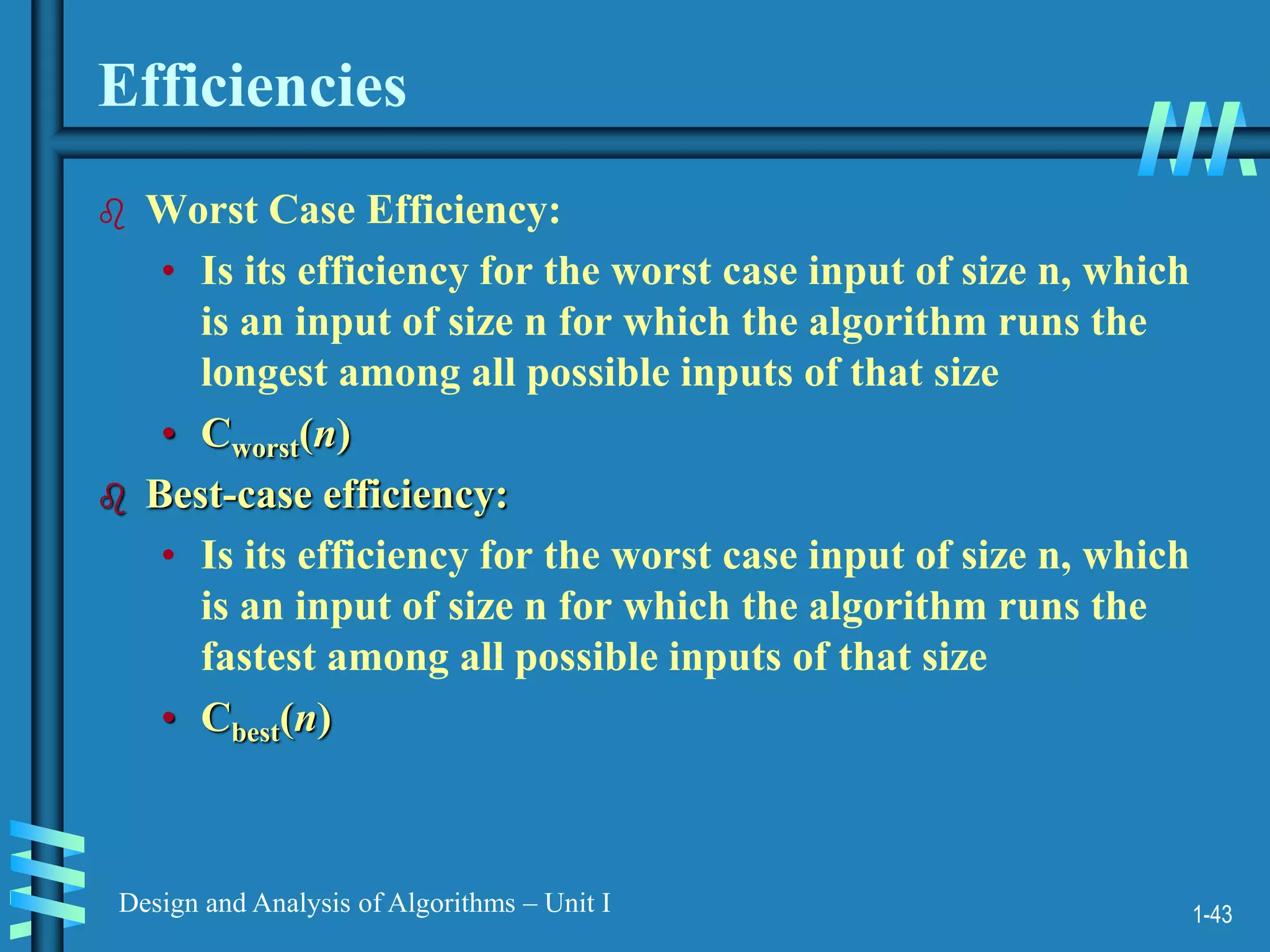 1-43
Design and Analysis of Algorithms – Unit I
Efficiencies
 Worst Case Efficiency:
• Is its efficiency for the worst case input of size n, which
is an input of size n for which the algorithm runs the
longest among all possible inputs of that size
• Cworst(n)
 Best-case efficiency:
• Is its efficiency for the worst case input of size n, which
is an input of size n for which the algorithm runs the
fastest among all possible inputs of that size
• Cbest(n)
 
