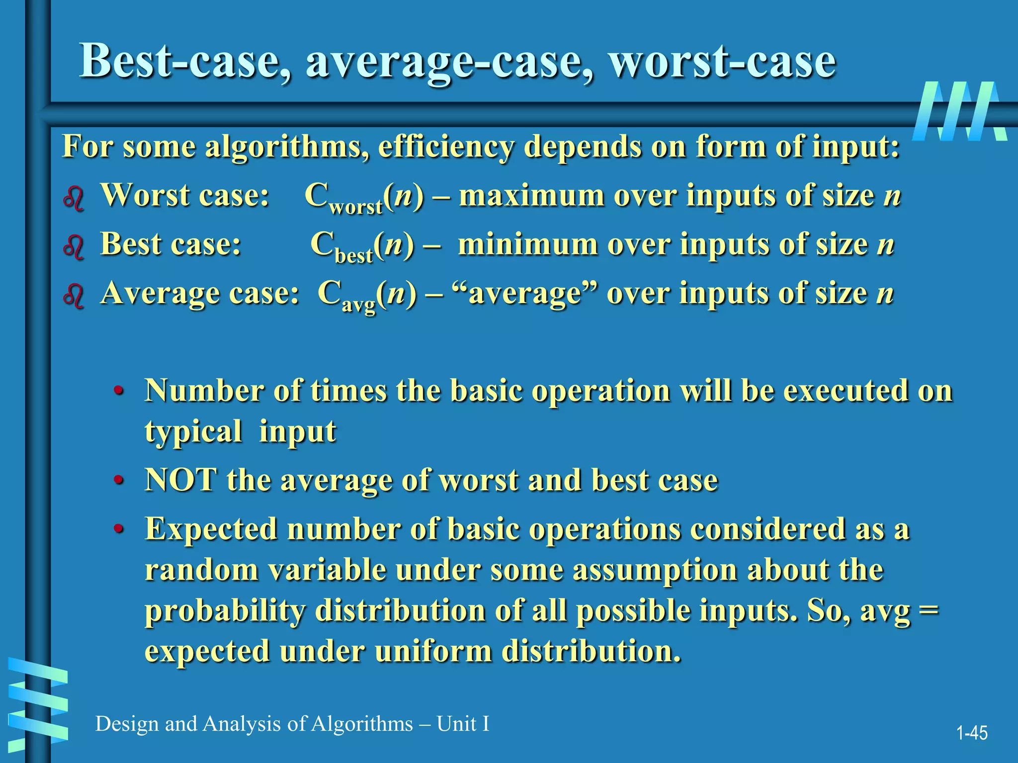 1-45
Design and Analysis of Algorithms – Unit I
Best-case, average-case, worst-case
For some algorithms, efficiency depends on form of input:
 Worst case: Cworst(n) – maximum over inputs of size n
 Best case: Cbest(n) – minimum over inputs of size n
 Average case: Cavg(n) – “average” over inputs of size n
• Number of times the basic operation will be executed on
typical input
• NOT the average of worst and best case
• Expected number of basic operations considered as a
random variable under some assumption about the
probability distribution of all possible inputs. So, avg =
expected under uniform distribution.
 