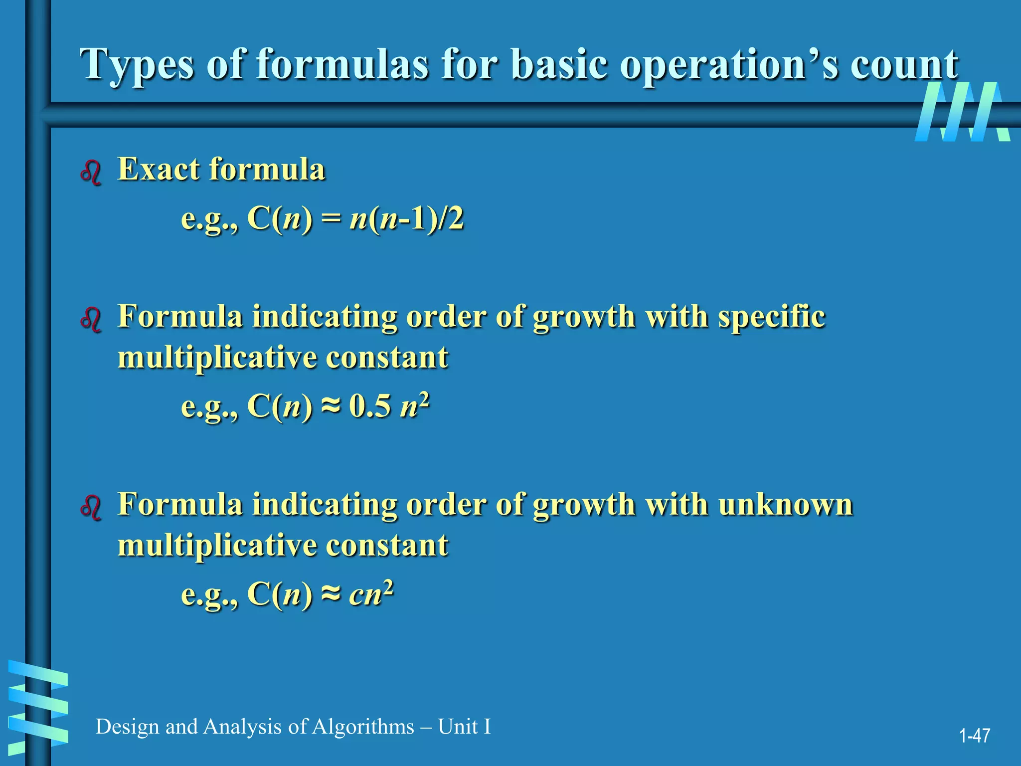1-47
Design and Analysis of Algorithms – Unit I
Types of formulas for basic operation’s count
 Exact formula
e.g., C(n) = n(n-1)/2
 Formula indicating order of growth with specific
multiplicative constant
e.g., C(n) ≈ 0.5 n2
 Formula indicating order of growth with unknown
multiplicative constant
e.g., C(n) ≈ cn2
 