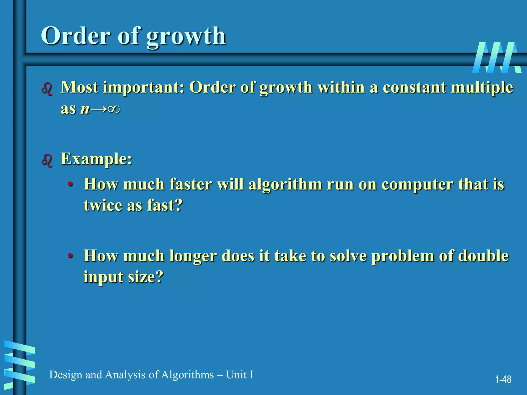 1-48
Design and Analysis of Algorithms – Unit I
Order of growth
 Most important: Order of growth within a constant multiple
as n→∞
 Example:
• How much faster will algorithm run on computer that is
twice as fast?
• How much longer does it take to solve problem of double
input size?
 
