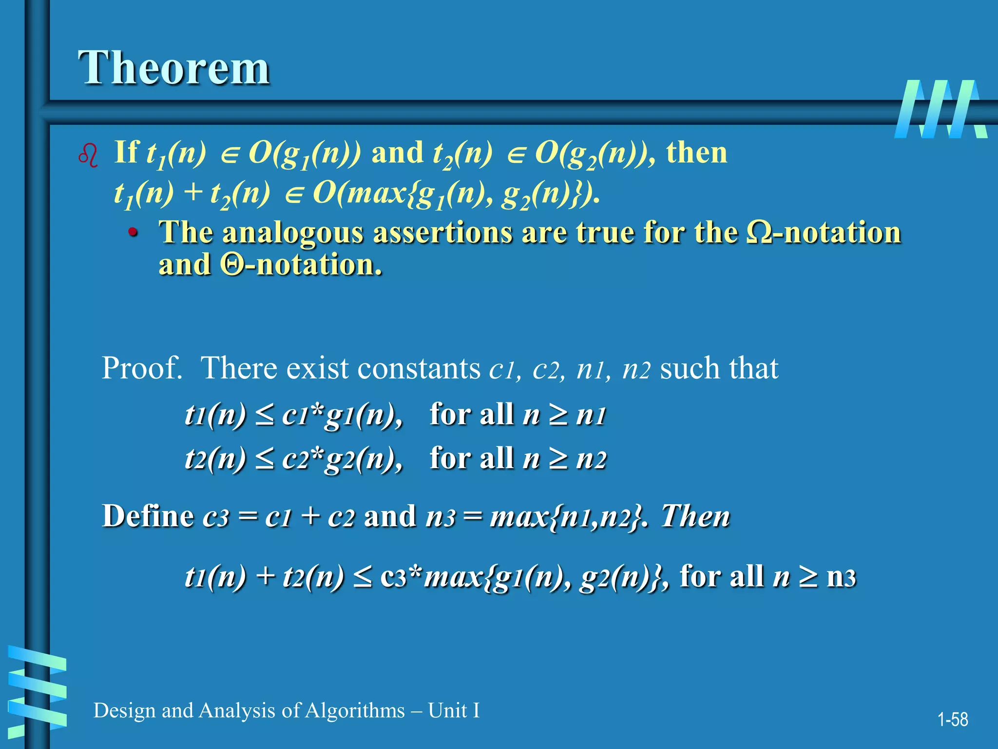 1-58
Design and Analysis of Algorithms – Unit I
Theorem
 If t1(n)  O(g1(n)) and t2(n)  O(g2(n)), then
t1(n) + t2(n)  O(max{g1(n), g2(n)}).
• The analogous assertions are true for the -notation
and -notation.
Proof. There exist constants c1, c2, n1, n2 such that
t1(n)  c1*g1(n), for all n  n1
t2(n)  c2*g2(n), for all n  n2
Define c3 = c1 + c2 and n3 = max{n1,n2}. Then
t1(n) + t2(n)  c3*max{g1(n), g2(n)}, for all n  n3
 