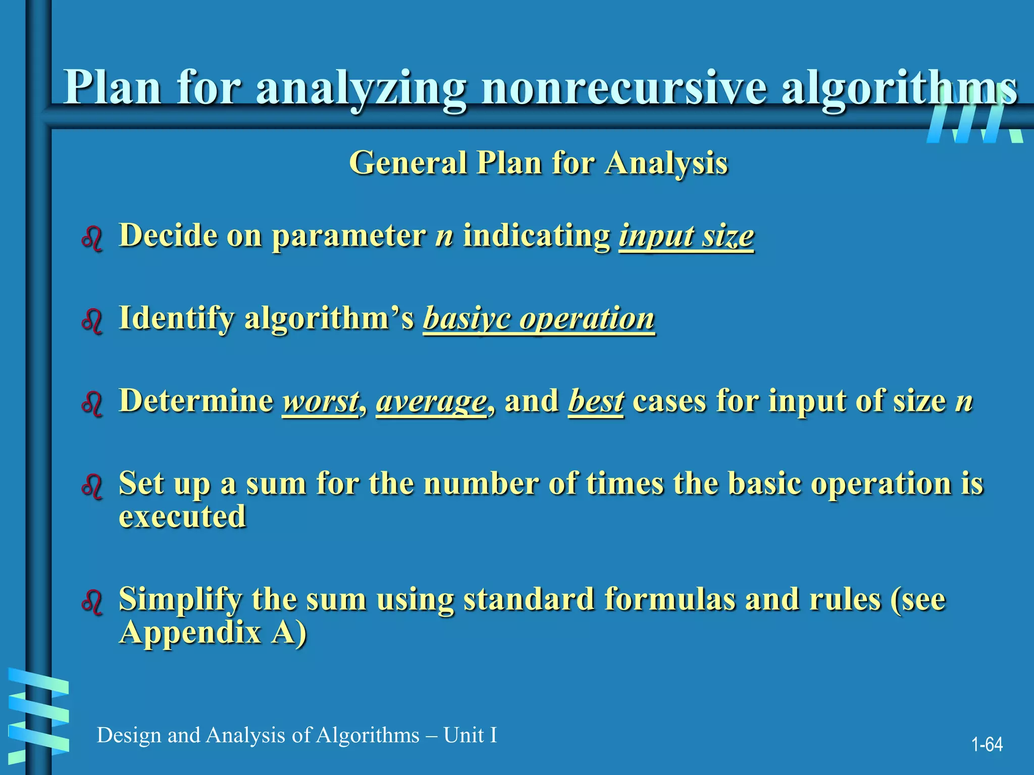 1-64
Design and Analysis of Algorithms – Unit I
Plan for analyzing nonrecursive algorithms
General Plan for Analysis
 Decide on parameter n indicating input size
 Identify algorithm’s basiyc operation
 Determine worst, average, and best cases for input of size n
 Set up a sum for the number of times the basic operation is
executed
 Simplify the sum using standard formulas and rules (see
Appendix A)
 