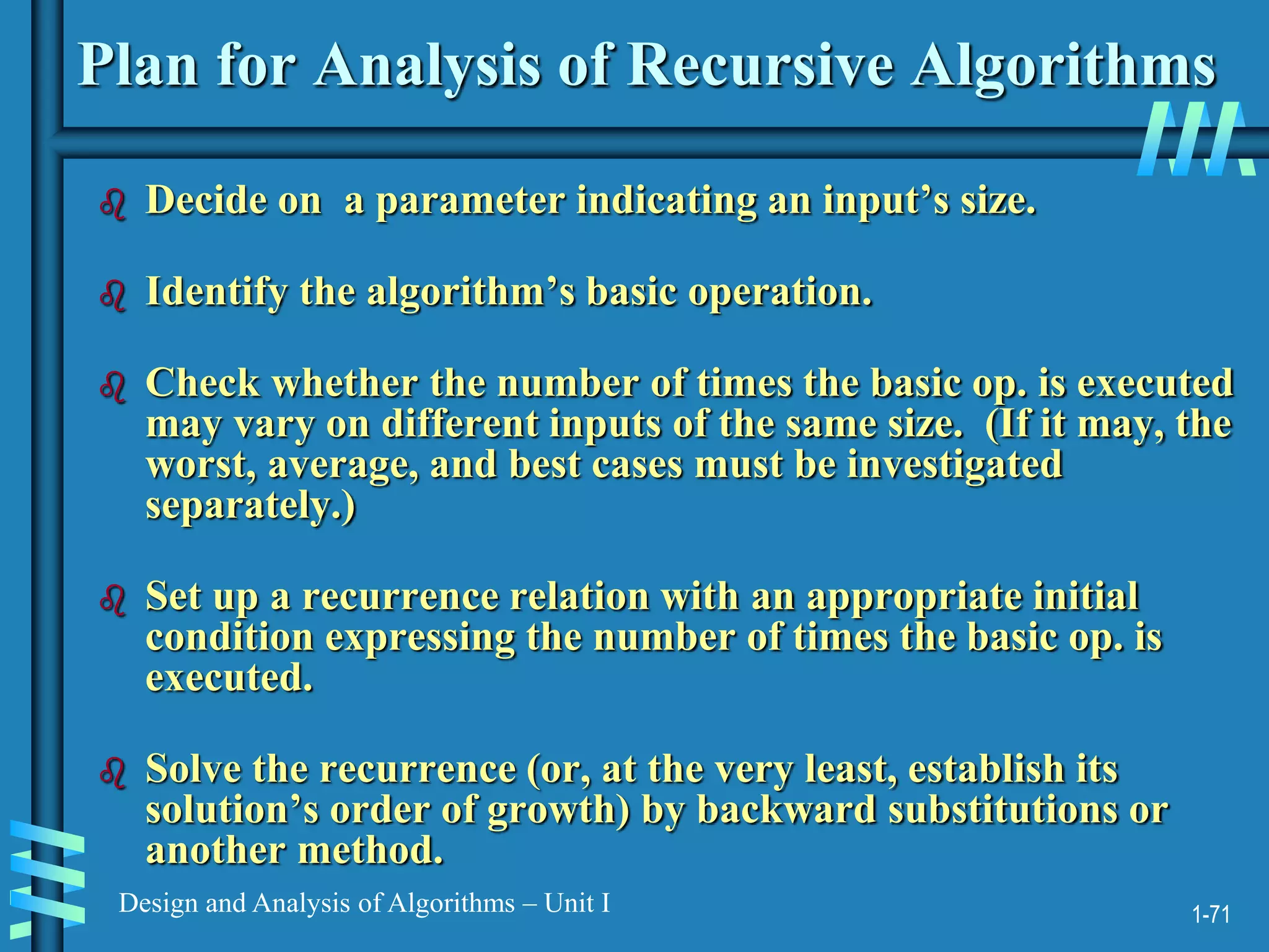 1-71
Design and Analysis of Algorithms – Unit I
Plan for Analysis of Recursive Algorithms
 Decide on a parameter indicating an input’s size.
 Identify the algorithm’s basic operation.
 Check whether the number of times the basic op. is executed
may vary on different inputs of the same size. (If it may, the
worst, average, and best cases must be investigated
separately.)
 Set up a recurrence relation with an appropriate initial
condition expressing the number of times the basic op. is
executed.
 Solve the recurrence (or, at the very least, establish its
solution’s order of growth) by backward substitutions or
another method.
 
