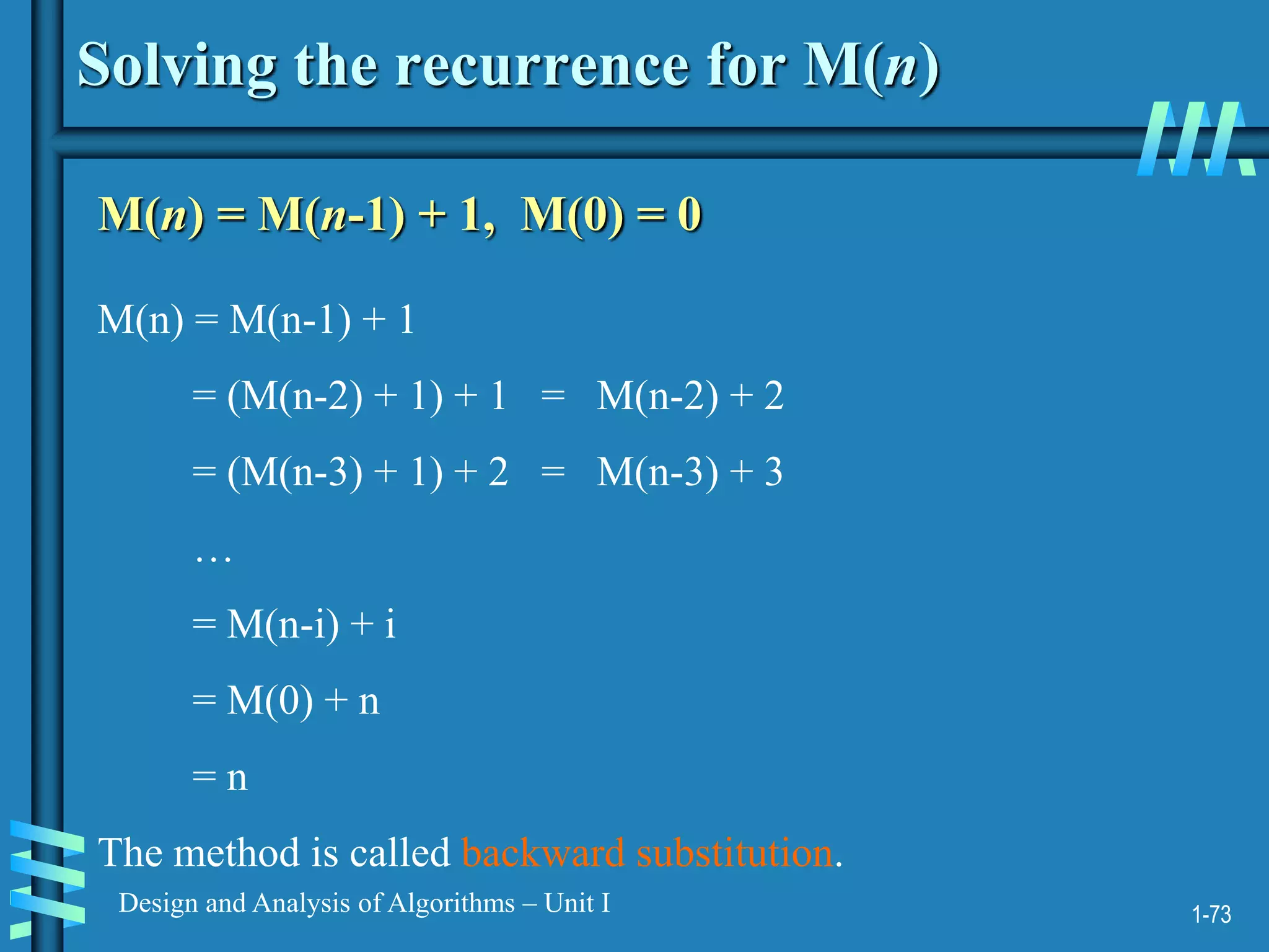 1-73
Design and Analysis of Algorithms – Unit I
Solving the recurrence for M(n)
M(n) = M(n-1) + 1, M(0) = 0
M(n) = M(n-1) + 1
= (M(n-2) + 1) + 1 = M(n-2) + 2
= (M(n-3) + 1) + 2 = M(n-3) + 3
…
= M(n-i) + i
= M(0) + n
= n
The method is called backward substitution.
 