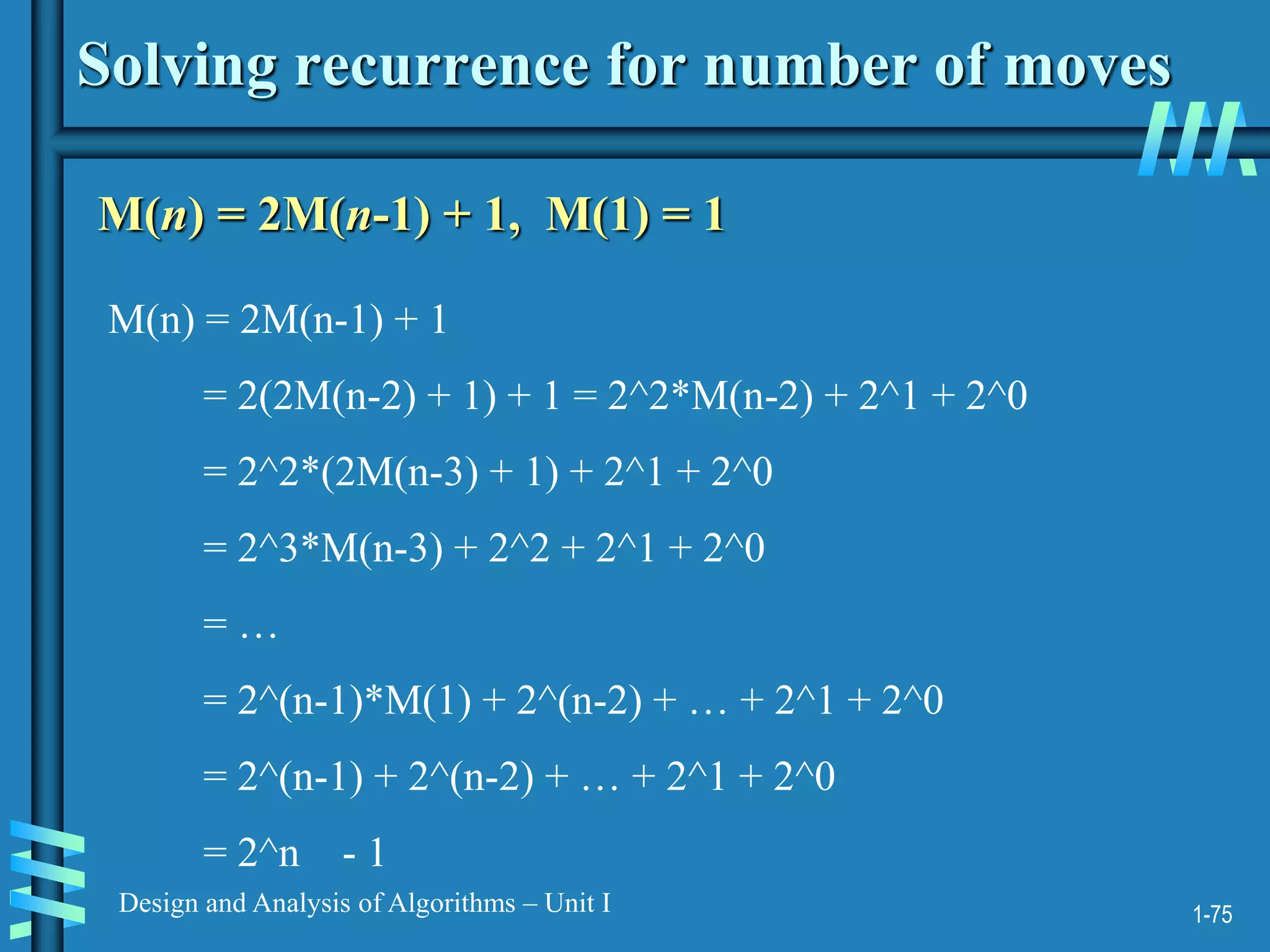 1-75
Design and Analysis of Algorithms – Unit I
Solving recurrence for number of moves
M(n) = 2M(n-1) + 1, M(1) = 1
M(n) = 2M(n-1) + 1
= 2(2M(n-2) + 1) + 1 = 2^2*M(n-2) + 2^1 + 2^0
= 2^2*(2M(n-3) + 1) + 2^1 + 2^0
= 2^3*M(n-3) + 2^2 + 2^1 + 2^0
= …
= 2^(n-1)*M(1) + 2^(n-2) + … + 2^1 + 2^0
= 2^(n-1) + 2^(n-2) + … + 2^1 + 2^0
= 2^n - 1
 