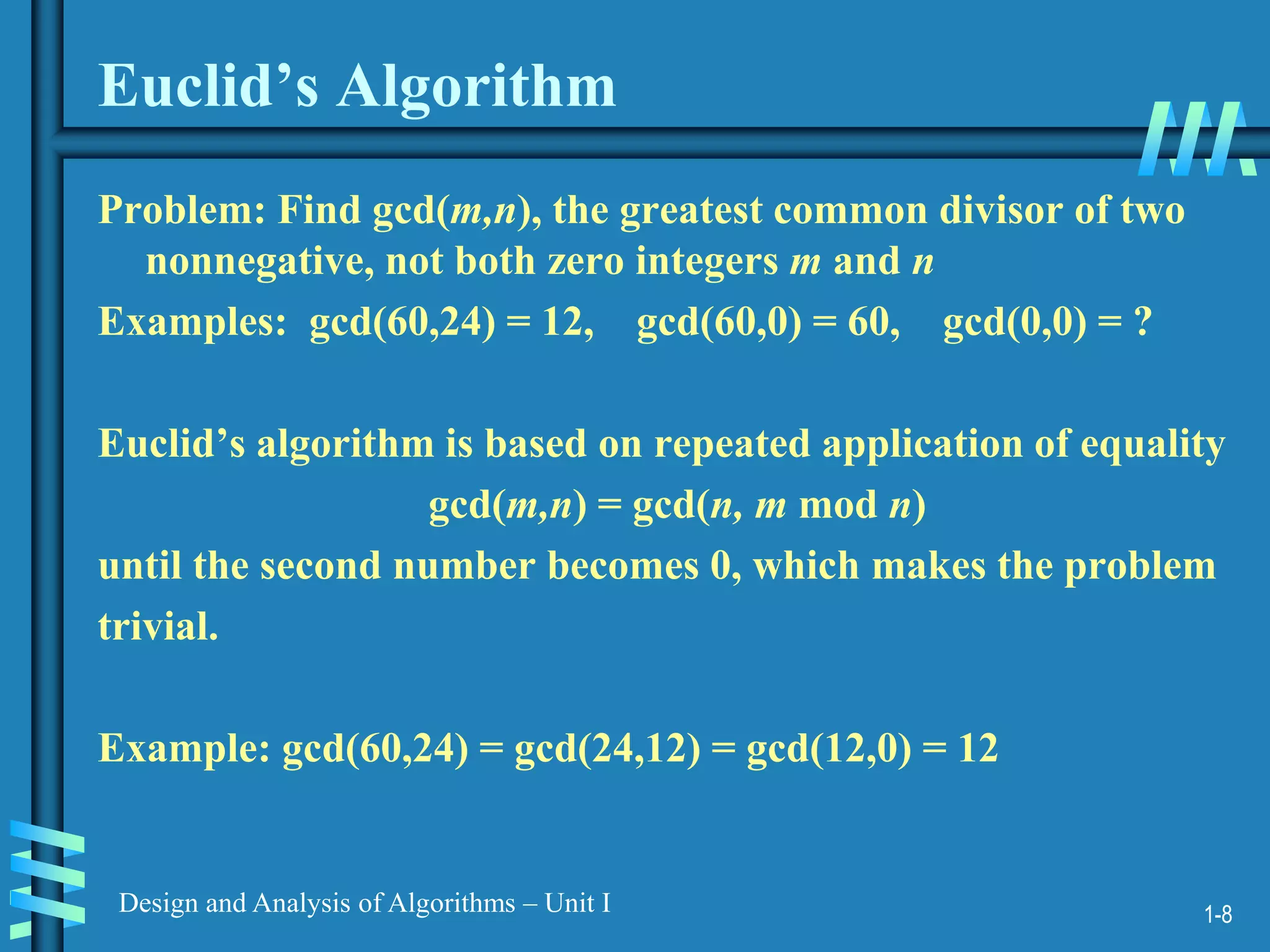1-8
Design and Analysis of Algorithms – Unit I
Euclid’s Algorithm
Problem: Find gcd(m,n), the greatest common divisor of two
nonnegative, not both zero integers m and n
Examples: gcd(60,24) = 12, gcd(60,0) = 60, gcd(0,0) = ?
Euclid’s algorithm is based on repeated application of equality
gcd(m,n) = gcd(n, m mod n)
until the second number becomes 0, which makes the problem
trivial.
Example: gcd(60,24) = gcd(24,12) = gcd(12,0) = 12
 