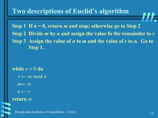1-9
Design and Analysis of Algorithms – Unit I
Two descriptions of Euclid’s algorithm
Step 1 If n = 0, return m and stop; otherwise go to Step 2
Step 2 Divide m by n and assign the value fo the remainder to r
Step 3 Assign the value of n to m and the value of r to n. Go to
Step 1.
while n ≠ 0 do
r ← m mod n
m← n
n ← r
return m
 