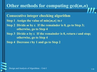 1-10
Design and Analysis of Algorithms – Unit I
Other methods for computing gcd(m,n)
Consecutive integer checking algorithm
Step 1 Assign the value of min{m,n} to t
Step 2 Divide m by t. If the remainder is 0, go to Step 3;
otherwise, go to Step 4
Step 3 Divide n by t. If the remainder is 0, return t and stop;
otherwise, go to Step 4
Step 4 Decrease t by 1 and go to Step 2
 