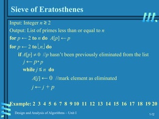1-12
Design and Analysis of Algorithms – Unit I
Sieve of Eratosthenes
Input: Integer n ≥ 2
Output: List of primes less than or equal to n
for p ← 2 to n do A[p] ← p
for p ← 2 to n do
if A[p]  0 //p hasn’t been previously eliminated from the list
j ← p* p
while j ≤ n do
A[j] ← 0 //mark element as eliminated
j ← j + p
Example: 2 3 4 5 6 7 8 9 10 11 12 13 14 15 16 17 18 19 20
 