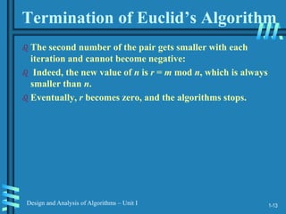 1-13
Design and Analysis of Algorithms – Unit I
Termination of Euclid’s Algorithm
 The second number of the pair gets smaller with each
iteration and cannot become negative:
 Indeed, the new value of n is r = m mod n, which is always
smaller than n.
 Eventually, r becomes zero, and the algorithms stops.
 