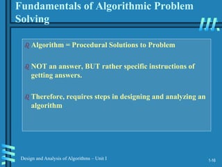 1-16
Design and Analysis of Algorithms – Unit I
Fundamentals of Algorithmic Problem
Solving
 Algorithm = Procedural Solutions to Problem
 NOT an answer, BUT rather specific instructions of
getting answers.
 Therefore, requires steps in designing and analyzing an
algorithm
 