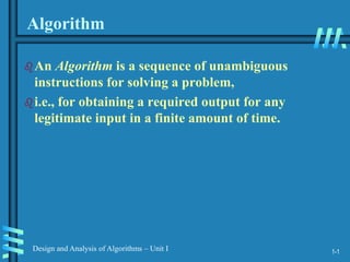 1-1
Design and Analysis of Algorithms – Unit I
Algorithm
An Algorithm is a sequence of unambiguous
instructions for solving a problem,
i.e., for obtaining a required output for any
legitimate input in a finite amount of time.
 