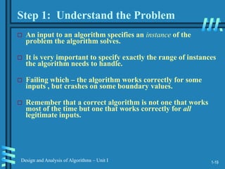 1-19
Design and Analysis of Algorithms – Unit I
 An input to an algorithm specifies an instance of the
problem the algorithm solves.
 It is very important to specify exactly the range of instances
the algorithm needs to handle.
 Failing which – the algorithm works correctly for some
inputs , but crashes on some boundary values.
 Remember that a correct algorithm is not one that works
most of the time but one that works correctly for all
legitimate inputs.
Step 1: Understand the Problem
 