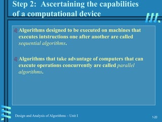 1-20
Design and Analysis of Algorithms – Unit I
Step 2: Ascertaining the capabilities
of a computational device
 Algorithms designed to be executed on machines that
executes intstructions one after another are called
sequential algorithms.
 Algorithms that take advantage of computers that can
execute operations concurrently are called parallel
algorithms.
 