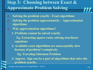 1-21
Design and Analysis of Algorithms – Unit I
Step 3: Choosing between Exact &
Approximate Problem Solving
 Solving the problem exactly - Exact algorithms
 Solving the problem approximately - Approximation
algorithms
 Why approximation algorithms?
1. Problems cannot be solved exactly.
Eg. Extracting square roots, solving non-linear
equations
2. Available exact algorithms are unacceptably slow
because of problem’s complexity
Eg. Traveling Salesman Problem
3. Approx. Algs can be a part of algorithms that solve the
problem exactly.
 