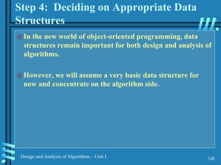 1-22
Design and Analysis of Algorithms – Unit I
Step 4: Deciding on Appropriate Data
Structures
 In the new world of object-oriented programming, data
structures remain important for both design and analysis of
algorithms.
 However, we will assume a very basic data structure for
now and concentrate on the algorithm side.
 