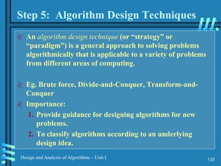 1-23
Design and Analysis of Algorithms – Unit I
Step 5: Algorithm Design Techniques
 An algorithm design technique (or “strategy” or
“paradigm”) is a general approach to solving problems
algorithmically that is applicable to a variety of problems
from different areas of computing.
 Eg. Brute force, Divide-and-Conquer, Transform-and-
Conquer
 Importance:
1. Provide guidance for designing algorithms for new
problems.
2. To classify algorithms according to an underlying
design idea.
 