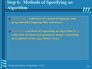 1-24
Design and Analysis of Algorithms – Unit I
Step 6: Methods of Specifying an
Algorithm
 Pseudocode, a mixture of a natural language and
programming language-like constructs.
 flowchart, a method of expressing an algorithm by a
collection of connected geometric shapes containing
descriptions of the algorithm’s steps.
 