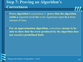 1-25
Design and Analysis of Algorithms – Unit I
Step 7: Proving an Algorithm’s
Correctness
 Prove algorithm’s correctness = prove that the algorithm
yields a required result for every legitimate input in a finite
amount of time.
 For an approximation algorithm, correctness means to be
able to show that the error produced by the algorithm does
not exceed a predefined limit.
 