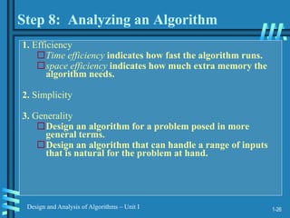 1-26
Design and Analysis of Algorithms – Unit I
Step 8: Analyzing an Algorithm
1. Efficiency
Time efficiency indicates how fast the algorithm runs.
space efficiency indicates how much extra memory the
algorithm needs.
2. Simplicity
3. Generality
Design an algorithm for a problem posed in more
general terms.
Design an algorithm that can handle a range of inputs
that is natural for the problem at hand.
 