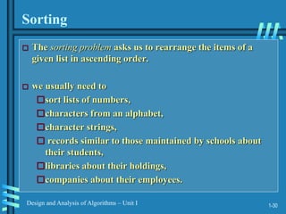 1-30
Design and Analysis of Algorithms – Unit I
Sorting
 The sorting problem asks us to rearrange the items of a
given list in ascending order.
 we usually need to
sort lists of numbers,
characters from an alphabet,
character strings,
 records similar to those maintained by schools about
their students,
libraries about their holdings,
companies about their employees.
 